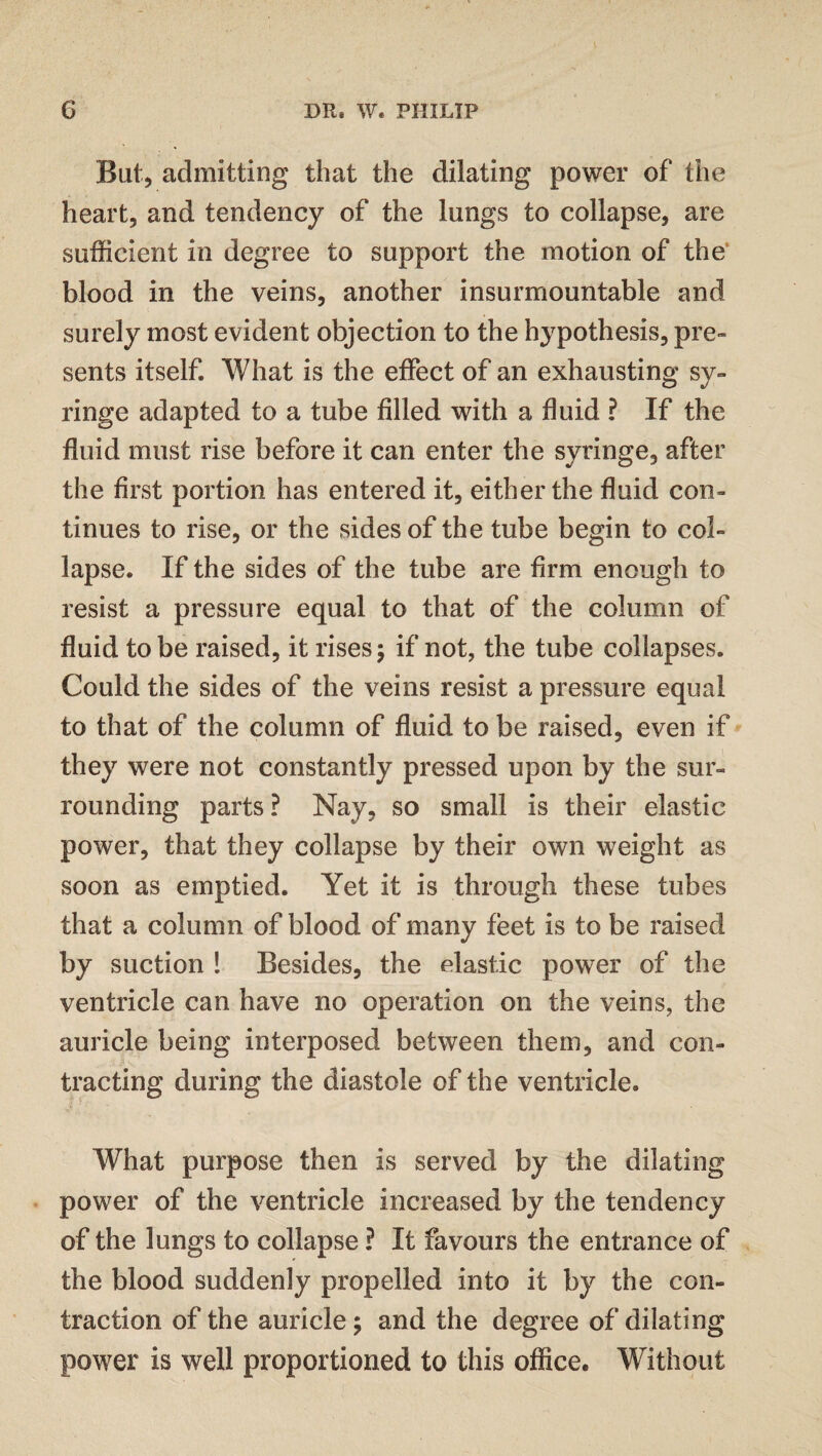 But, admitting that the dilating power of the heart, and tendency of the lungs to collapse, are sufficient in degree to support the motion of the blood in the veins, another insurmountable and surely most evident objection to the hypothesis, pre¬ sents itself. What is the effect of an exhausting sy¬ ringe adapted to a tube filled with a fluid ? If the fluid must rise before it can enter the syringe, after the first portion has entered it, either the fluid con¬ tinues to rise, or the sides of the tube begin to col¬ lapse. If the sides of the tube are firm enough to resist a pressure equal to that of the column of fluid to be raised, it rises ; if not, the tube collapses. Could the sides of the veins resist a pressure equal to that of the column of fluid to be raised, even if they were not constantly pressed upon by the sur¬ rounding parts ? Nay, so small is their elastic power, that they collapse by their own weight as soon as emptied. Yet it is through these tubes that a column of blood of many feet is to be raised by suction ! Besides, the elastic power of the ventricle can have no operation on the veins, the auricle being interposed between them, and con¬ tracting during the diastole of the ventricle. What purpose then is served by the dilating power of the ventricle increased by the tendency of the lungs to collapse ? It favours the entrance of the blood suddenly propelled into it by the con¬ traction of the auricle; and the degree of dilating power is well proportioned to this office. Without