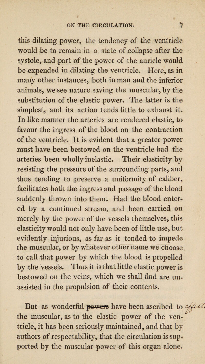 this dilating power, the tendency of the ventricle would be to remain in a state of collapse after the systole, and part of the power of the auricle would be expended in dilating the ventricle. Here, as in many other instances, both in man and the inferior animals, we see nature saving the muscular, by the substitution of the elastic power. The latter is the simplest, and its action tends little to exhaust it. In like manner the arteries are rendered elastic, to favour the ingress of the blood on the contraction of the ventricle. It is evident that a greater power must have been bestowed on the ventricle had the arteries been wholly inelastic. Their elasticity by resisting the pressure of the surrounding parts, and thus tending to preserve a uniformity of caliber, facilitates both the ingress and passage of the blood suddenly thrown into them. Had the blood enter¬ ed by a continued stream, and been carried on merely by the power of the vessels themselves, this elasticity would not only have been of little use, but evidently injurious, as far as it tended to impede the muscular, or by whatever other name we choose to call that power by which the blood is propelled by the vessels. Thus it is that little elastic power is bestowed on the veins, which we shall find are un¬ assisted in the propulsion of their contents. t / But as wonderful powers have been ascribed to the muscular, as to the elastic power of the ven¬ tricle, it has been seriously maintained, and that by authors of respectability, that the circulation is sup¬ ported by the muscular power of this organ alone.