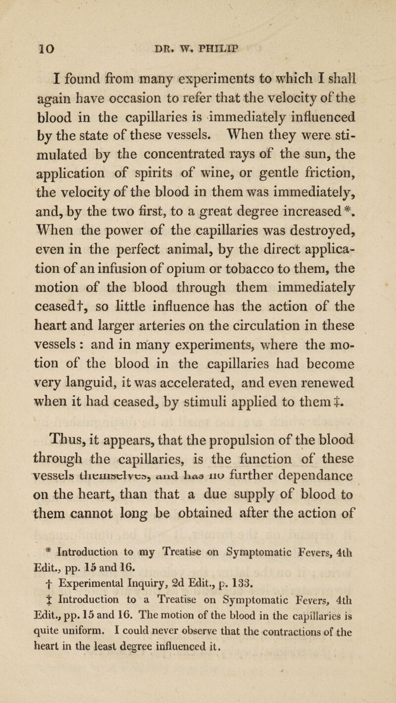I found from many experiments to which I shall again have occasion to refer that the velocity of the blood in the capillaries is immediately influenced by the state of these vessels. When they were sti¬ mulated by the concentrated rays of the sun, the application of spirits of wine, or gentle friction, the velocity of the blood in them was immediately, and, by the two first, to a great degree increased When the power of the capillaries was destroyed, even in the perfect animal, by the direct applica¬ tion of an infusion of opium or tobacco to them, the motion of the blood through them immediately ceasedt, so little influence has the action of the heart and larger arteries on the circulation in these vessels : and in many experiments, where the mo¬ tion of the blood in the capillaries had become very languid, it was accelerated, and even renewed when it had ceased, by stimuli applied to them t* Thus, it appears, that the propulsion of the blood through the capillaries, is the function of these vessels themselves, and haa nu further depen dance on the heart, than that a due supply of blood to them cannot long be obtained after the action of * Introduction to my Treatise on Symptomatic Fevers, 4th Edit., pp. 15 and 16. f Experimental Inquiry, 2d Edit., p. 133. % Introduction to a Treatise on Symptomatic Fevers, 4th Edit., pp. 15 and 16. The motion of the blood in the capillaries is quite uniform. I could never observe that the contractions of the heart in the least degree influenced it.