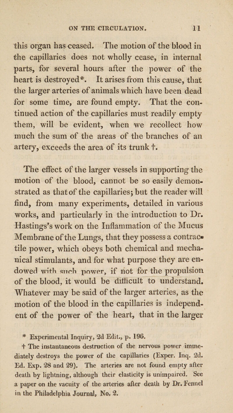 this organ has ceased. The motion of the blood in the capillaries does not wholly cease, in internal parts, for several hours after the power of the heart is destroyedIt arises from this cause, that the larger arteries of animals which have been dead for some time, are found empty. That the con¬ tinued action of the capillaries must readily empty them, will be evident, when we recollect how much the sum of the areas of the branches of an artery, exceeds the area of its trunk t. The effect of the larger vessels in supporting the motion of the blood, cannot be so easily demon¬ strated as that of the capillaries; but the reader will find, from many experiments, detailed in various works, and particularly in the introduction to Dr. Hastings’s work on the Inflammation of the Mucus Membrane of the Lungs, that they possess a contrac® tile power, which obeys both chemical and mecha¬ nical stimulants, and for what purpose they are en¬ dowed with snrh power, if not for the propulsion of the blood, it would be difficult to understand. Whatever may be said of the larger arteries, as the motion of the blood in the capillaries is independ¬ ent of the power of the heart, that in the larger * Experimental Inquiry, 2d Edit., p. 196. f The instantaneous destruction of the nervous power imme¬ diately destroys the power of the capillaries (Exper. Inq. 2d. Ed. Exp. 28 and 29). The arteries are not found empty after death by lightning, although their elasticity is unimpaired. See a paper on the vacuity of the arteries after death by Dr. Fennel in the Philadelphia Journal, No, 2.