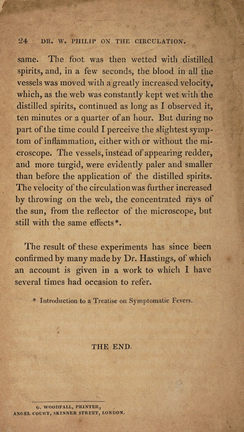 same. The foot was then wetted with -distilled spirits, and, in a few seconds, the blood in all the vessels was moved with a. greatly increased velocity, which, as the web was constantly kept wet with the distilled spirits, continued as long as I observed it, ten minutes or a quarter of an hour. But during no part of the time could I perceive the slightest symp¬ tom of inflammation, either with or without the mi¬ croscope. The vessels, instead of appearing redder, and more turgid, were evidently paler and smaller than before the application of the distilled spirits. The velocity of the circulation was further increased by throwing on the web, the concentrated rays of the sun, from the reflector of the microscope, but still with the same effects*. * The result of these experiments has since been confirmed by many made by Dr. Hastings, of which an account is given in a work to which I have several times had occasion to refer. * Introduction to a Treatise on Symptomatic Fevers. THE END. G. WOODFALL, PRINTER, ANGEL COURT, SKINNER STREET, LONDON.