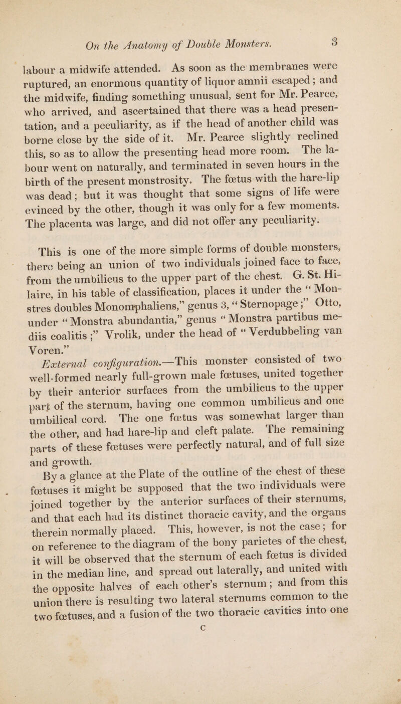 labour a midwife attended. As soon as the membranes were ruptured, an enormous quantity of liquor amnii escaped ; and the midwife, finding something unusual, sent for Mr. Peaice, who arrived, and ascertained that there was a head presen¬ tation., and a peculiarity, as if the head of another child was borne close by the side of it. Mr. Pearce slightly reclined this, so as to allow the presenting head more room. The la¬ bour went on naturally, and terminated in seven hours in the birth of the present monstrosity. The foetus with the hare-lip was dead ; but it was thought that some signs of life were evinced by the other, though it was only for a few moments. The placenta was large, and did not offer any peculiarity. This is one of the more simple forms of double monsters, there being an union of two individuals joined face to face, from the umbilicus to the upper part of the chest. G. St. Hi¬ laire, in his table of classification, places it under the “ Mon- stres doubles Monomphaliens,” genus 3, “ SternopageOtto, under “ Monstra abundantia,” genus “ Monstra partibus me- diis coalitis Yrolik, under the head of “ Yerdubbeling van Yoren.” External configuration.—'This monster consisted of two well-formed nearly full-grown male foetuses, united together by their anterior surfaces from the umbilicus to the upper part of the sternum, having one common umbilicus and one umbilical cord. The one foetus was somewhat larger than the other, and had hare-lip and cleft palate. The remaining parts of these foetuses were perfectly natural, and of full size and growth. By a glance at the Plate of the outline of the chest of these foetuses it might be supposed that the two individuals were joined together by the anterior surfaces of their sternums, and that each had its distinct thoracic cavity, and the organs therein normally placed. This, however, is not the case ; for on reference to the diagram of the bony parietes of the chest, it will be observed that the sternum of each foetus is divided in the median line, and spread out laterally, and united with the opposite halves of each other’s sternum; and from this union there is resulting two lateral sternums common to the two foetuses, and a fusion of the two thoracic cavities into one c