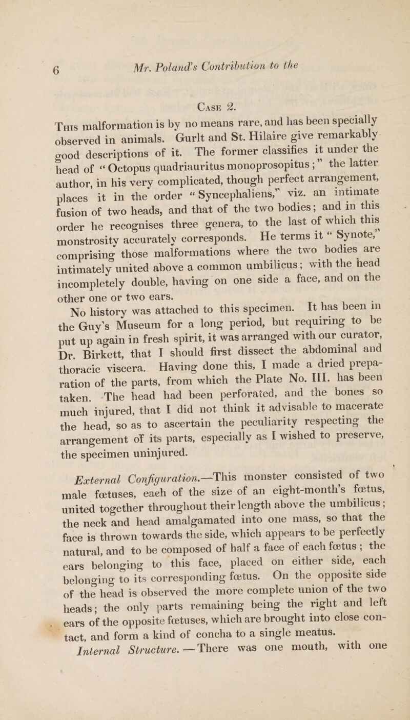 Case 2. This malformation is by no means rare, and lias been specially observed in animals. Gurlt and St. Hilaire give remarkably good descriptions of it. The former classifies it under the head of “ Octopus quadriauritus monoprosopitus ; ” the latter author, in his very complicated, though perfect arrangement, places it in the order “ Syncephaliens,” viz. an intimate fusion of two heads, and that of the two bodies; and in this order he recognises three genera, to the last of which this monstrosity accurately corresponds. He terms it “ Synote/ comprising those malformations where the two. bodies are intimately united above a common umbilicus; with the head incompletely double, having on one side a face, and on the other one or two ears. No history was attached to this specimen. It has been in the Guy s Museum for a long period, but requiring to be put up again in fresh spirit, it was arranged with our curator, Dr. Birkett, that I should first dissect the abdominal and thoracic viscera. Having done this, I made a dried prepa¬ ration of the parts, from which the Plate No. III. has been taken The head had been perforated, and the bones so much injured, that I did not think it advisable to macerate the head, so as to ascertain the peculiarity respecting the arrangement oT its parts, especially as I wished to preserve, the specimen uninjured. External Configuration.—-This monster consisted of two male foetuses, each of the size of an eight-month’s foetus, united together throughout their length above the umbilicus; the neck and head amalgamated into one mass, so that the face is thrown towards the side, which appears to be perfectly natural, and to be composed of half a face of each foetus ; the ears belonging to this face, placed on either side, each belonging to its corresponding foetus. On the opposite side of the head is observed the more complete union of the two heads; the only parts remaining being the right and left ears of the opposite fetuses, which are brought into close con¬ tact, and form a kind of concha to a single meatus. Internal Structure.—There was one mouth, with one