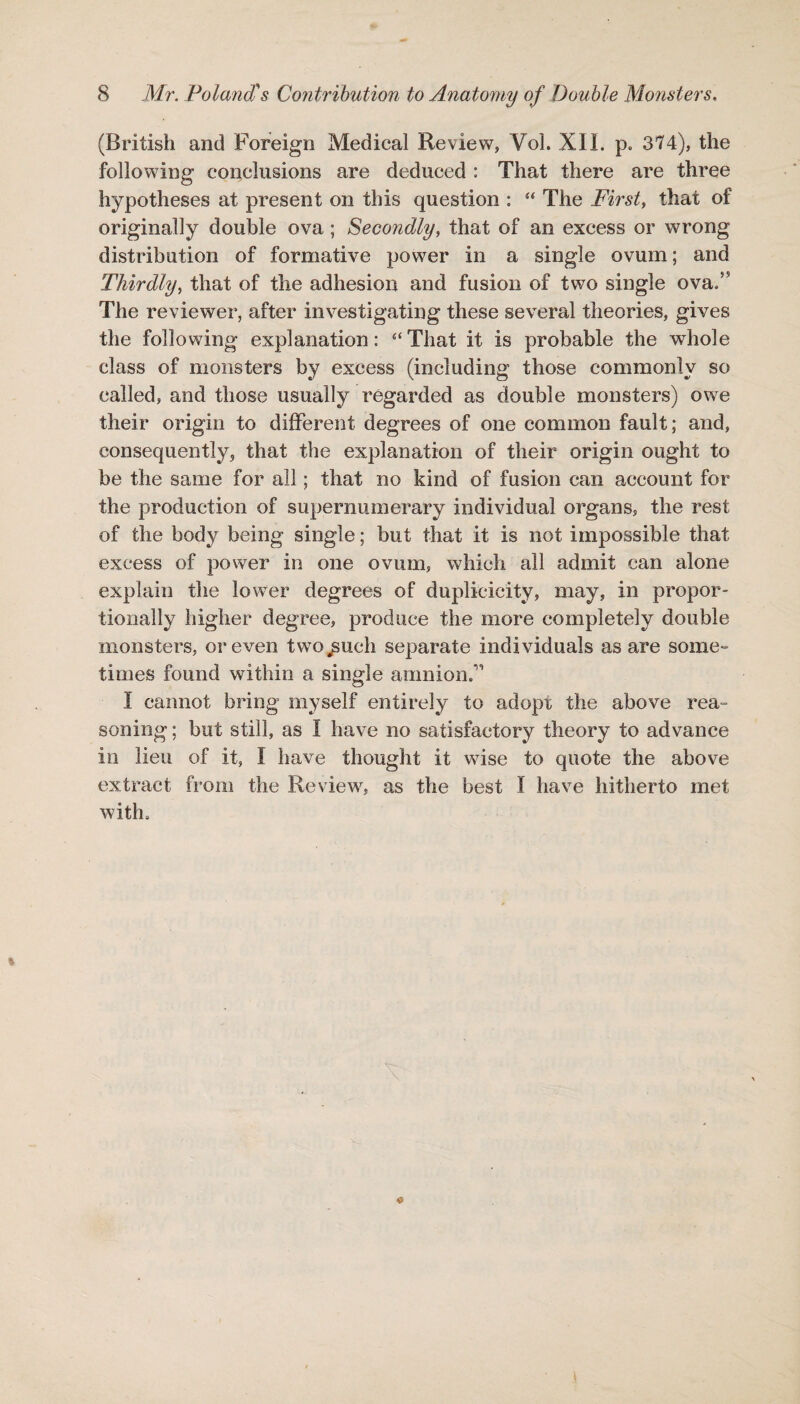 (British and Foreign Medical Review, Vol. XII. p. 374), the following conclusions are deduced : That there are three hypotheses at present on this question : “ The First, that of originally double ova; Secondly, that of an excess or wrong distribution of formative power in a single ovum; and Thirdly, that of the adhesion and fusion of two single ova/5 The reviewer, after investigating these several theories, gives the following explanation: “ That it is probable the whole class of monsters by excess (including those commonly so called, and those usually regarded as double monsters) owe their origin to different degrees of one common fault; and, consequently, that the explanation of their origin ought to be the same for all; that no kind of fusion can account for the production of supernumerary individual organs, the rest of the body being single; but that it is not impossible that excess of power in one ovum, which all admit can alone explain the lower degrees of duplicicity, may, in propor¬ tionally higher degree, produce the more completely double monsters, or even two^uch separate individuals as are some¬ times found within a single amnion/1 I cannot bring myself entirely to adopt the above rea¬ soning ; but still, as I have no satisfactory theory to advance in lieu of it, I have thought it wise to quote the above extract from the Review, as the best I have hitherto met with.