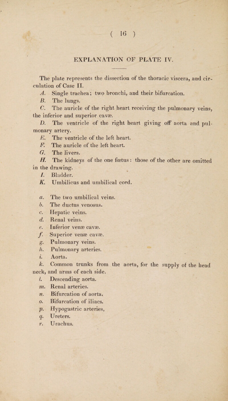 ( 16 ) EXPLANATION OF PLATE IV. The plate represents the dissection of the thoracic viscera, and cir¬ culation of Case II. A. Single trachea; two bronchi, and their bifurcation. B. The lungs. C. The auricle of the right heart receiving- the pulmonary veins, the inferior and superior cavae. D. The ventricle of the right heart giving off aorta and pul¬ monary artery. E. The ventricle of the left heart. F. The auricle of the left heart. G. The livers. H. The kidneys of the one foetus : those of the other are omitted in the drawing. /. Bladder. K. Umbilicus and umbilical cord. a. The two umbilical veins. b. The ductus venosus. c. Hepatic veins. d. Renal veins. e. Inferior venae cavae. f. Superior venae cavae. g. Pulmonary veins. h. Pulmonary arteries. i. Aorta. k. Common trunks from the aorta, for the supply of the head neck, and arms of each side. /. Descending aorta. m. Renal arteries. n. Bifurcation of aorta. o. Bifurcation of iliacs. p. Hypogastric arteries, q. Ureters. r. U rachus.