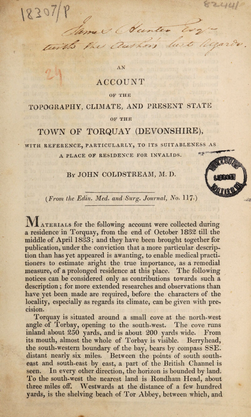 AN ■ / • I A ACCOUNT OF THE TOPOGRAPHY, CLIMATE, AND PRESENT STATE OF THE TOWN OF TORQUAY (DEVONSHIRE), WITH REFERENCE, PARTICULARLY, TO ITS SUITABLENESS AS A PLACE OF RESIDENCE FOR INVALIDS. By JOHN COLDSTREAM, M. D. {From the Edin. Med. and Surg. Journal, No. iVIaterials for the following account were collected during a residence in Torquay, from the end of October 1832 till the middle of April 1833; and they have been brought together for publication, under the conviction that a more particular descrip¬ tion than has yet appeared is awanting, to enable medical practi¬ tioners to estimate aright the true importance, as a remedial measure, of a prolonged residence at this place. The following notices can be considered only as contributions towards such a description; for more extended researches and observations than have yet been made are required, before the characters of the locality, especially as regards its climate, can be given with pre¬ cision. Torquay is situated around a small cove at the north-west angle of Torbay, opening to the south-west. The cove runs inland about 250 yards, and is about 200 yards wide. From its mouth, almost the whole of Torbay is visible. Berryhead, the south-western boundary of the bay, bears by compass SSE. distant nearly six miles. Between the points of south south¬ east and south-east by east, a part of the British Channel is seen. In every other direction, the horizon is bounded by land. To the south-west the nearest land is Rondham Head, about three miles off. Westwards at the distance of a few hundred yards, is the shelving beach of Tor Abbey, between which, and