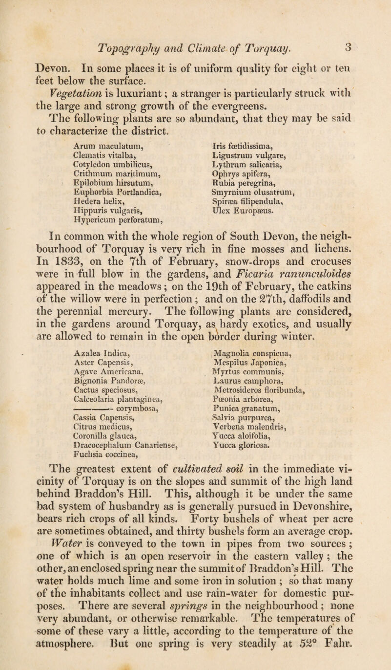 Devon. In some places it is of uniform quality for eight or ten feet below the surface. Vegetation is luxuriant; a stranger is particularly struck with the large and strong growth of the evergreens. The following plants are so abundant, that they may be said to characterize the district. Arum maculatum, Clematis vitalba, Cotyledon umbilicus, Crithmum maritimum, Epilobium hirsutum. Euphorbia Portlandica, Hedera helix, Hippuris vulgaris, Hypericum perforatum, Iris fcetidissima, Ligustrum vulgare, Lythrum salicaria, Ophrys apifera, Rubia peregrina, Smyrnium olusatrum, Spiraea filipendula, Ulex Europaeus. In common with the whole region of South Devon, the neigh¬ bourhood of Torquay is very rich in fine mosses and lichens. In 1833, on the 7th of February, snow-drops and crocuses were in full blow in the gardens, and Ficaria ranunculoides appeared in the meadows; on the 19th of February, the catkins of the willow were in perfection ; and on the 27th, daffodils and the perennial mercury. The following plants are considered, in the gardens around Torquay, as hardy exotics, and usually are allowed to remain in the open border during winter. Azalea Indica, Aster Capensis, Agave Americana, Bignonia Pandora^ Cactus speciosus. Calceolaria plantaginea, --- corymbosa, Cassia Capensis, Citrus medicus, Coronilla glauca, Dracocephalum Canariense, Fuchsia coccinea, Magnolia conspicua, Mespilus Japonica, Myrtus communis, Laurus camphora, Metrosideros floribunda, Pceonia arborea, Punica granatum, Salvia purpurea, Verbena malendris, Y ucca aloifolia, Yucca gloriosa. The greatest extent of cultivated soil in the immediate vi¬ cinity of Torquay is on the slopes and summit of the high land behind Braddon’s Hill. This, although it be under the same bad system of husbandry as is generally pursued in Devonshire, bears rich crops of all kinds. Forty bushels of wheat per acre are sometimes obtained, and thirty bushels form an average crop. Water is conveyed to the town in pipes from two sources ; one of which is an open reservoir in the eastern valley ; the other, an enclosed spring near the summit of Braddon's Hill. The water holds much lime and some iron in solution ; so that many of the inhabitants collect and use rain-water for domestic pur¬ poses. There are several springs in the neighbourhood; none very abundant, or otherwise remarkable. The temperatures of some of these vary a little, according to the temperature of the atmosphere. But one spring is very steadily at 52° Fahr>