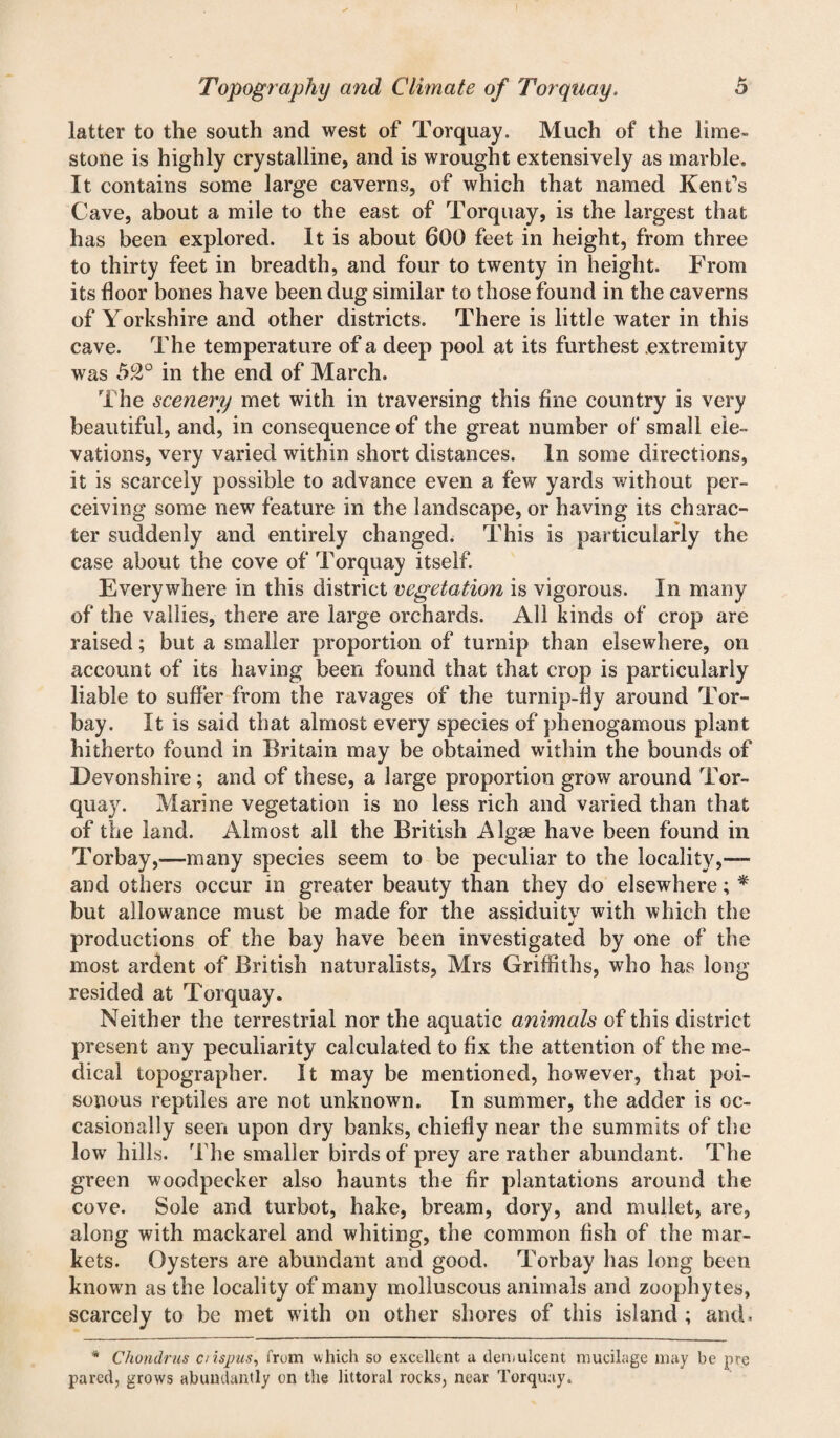 latter to the south and west of Torquay. Much of the lime¬ stone is highly crystalline, and is wrought extensively as marble. It contains some large caverns, of which that named Kent’s Cave, about a mile to the east of Torquay, is the largest that has been explored. It is about 600 feet in height, from three to thirty feet in breadth, and four to twenty in height. From its floor bones have been dug similar to those found in the caverns of Yorkshire and other districts. There is little water in this cave. The temperature of a deep pool at its furthest extremity was 52° in the end of March. The scenery met with in traversing this fine country is very beautiful, and, in consequence of the great number of small ele¬ vations, very varied within short distances. In some directions, it is scarcely possible to advance even a few yards without per¬ ceiving some new feature in the landscape, or having its charac¬ ter suddenly and entirely changed. This is particularly the case about the cove of Torquay itself. Everywhere in this district vegetation is vigorous. In many of the vallies, there are large orchards. All kinds of crop are raised; but a smaller proportion of turnip than elsewhere, on account of its having been found that that crop is particularly liable to suffer from the ravages of the turnip-fly around Tor- bay. It is said that almost every species of phenogamous plant hitherto found in Britain may be obtained within the bounds of Devonshire; and of these, a large proportion grow around Tor¬ quay. Marine vegetation is no less rich and varied than that of the land. Almost all the British Algae have been found in Torbay,—many species seem to be peculiar to the locality,— and others occur in greater beauty than they do elsewhere; * but allowance must be made for the assiduitv with which the productions of the bay have been investigated by one of the most ardent of British naturalists, Mrs Griffiths, who has long resided at Torquay. Neither the terrestrial nor the aquatic animals of this district present any peculiarity calculated to fix the attention of the me¬ dical topographer. It may be mentioned, however, that poi¬ sonous reptiles are not unknown. In summer, the adder is oc¬ casionally seen upon dry banks, chiefly near the summits of the low hills. The smaller birds of prey are rather abundant. The green woodpecker also haunts the fir plantations around the cove. Sole and turbot, hake, bream, dory, and mullet, are, along with mackarel and whiting, the common fish of the mar¬ kets. Oysters are abundant and good. Torbay has long been known as the locality of many molluscous animals and zoophytes, scarcely to be met with on other shores of this island ; and. * Chondrus c/ispus, from which so excellent a. demulcent mucilage may be pre pared, grows abundantly on the littoral rocks, near Torquay.