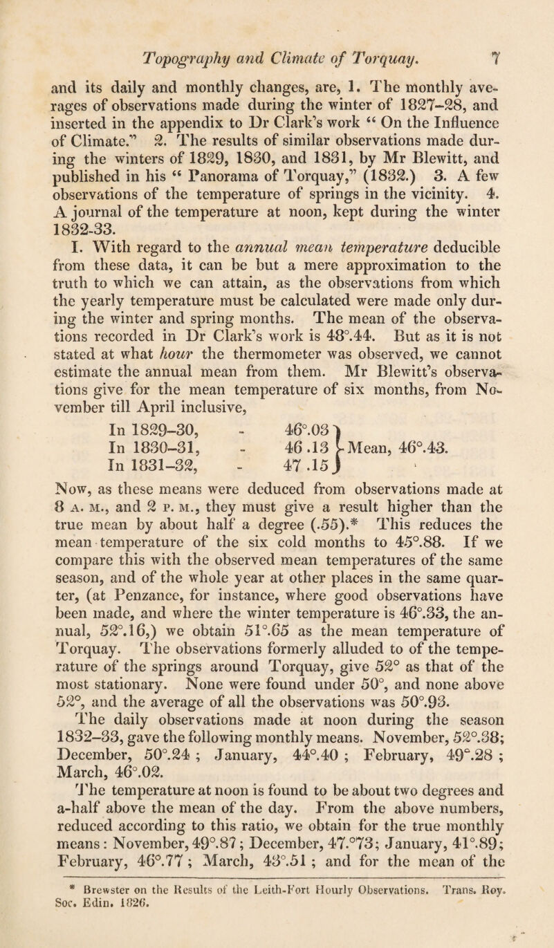 and its daily and monthly changes, are, 1. The monthly ave¬ rages of observations made during the winter of 1827-28, and inserted in the appendix to Dr Clark’s work 46 On the Influence of Climate.” 2. The results of similar observations made dur¬ ing the winters of 1829, 1880, and 1881, by Mr Blewitt, and published in his 44 Panorama of Torquay,” (1882.) 3. A few observations of the temperature of springs in the vicinity. 4. A journal of the temperature at noon, kept during the winter 1882-33. I. With regard to the annual mean temperature deducible from these data, it can be but a mere approximation to the truth to which we can attain, as the observations from which the yearly temperature must be calculated were made only dur¬ ing the winter and spring months. The mean of the observa¬ tions recorded in Dr Clark’s work is 48°.44. But as it is not stated at what hour the thermometer was observed, we cannot estimate the annual mean from them. Mr Blewitt’s observa¬ tions give for the mean temperature of six months, from No¬ vember till April inclusive, In 1829-30, In 1880-81, In 1831-82, Now, as these means were deduced from observations made at 8 a. m., and 2 p. m., they must give a result higher than the true mean by about half a degree (.55).* This reduces the mean temperature of the six cold months to 45°.88. If we compare this with the observed mean temperatures of the same season, and of the whole year at other places in the same quar¬ ter, (at Penzance, for instance, wThere good observations have been made, and where the winter temperature is 46°.83, the an¬ nual, 52°. 16,) we obtain 51 °.65 as the mean temperature of Torquay. The observations formerly alluded to of the tempe¬ rature of the springs around Torquay, give 52° as that of the most stationary. None were found under 50°, and none above 52°, and the average of all the observations was 50°.98. The daily observations made at noon during the season 1832-88, gave the following monthly means. November, 52°.38; December, 50°.24 ; January, 44°.40 ; February, 49°.28 ; March, 46°.02. The temperature at noon is found to be about two degrees and a-half above the mean of the day. From the above numbers, reduced according to this ratio, we obtain for the true monthly means: November, 49°.87; December, 47.°73; January, 41°.89; February, 46°.77 ; March, 48°.5i ; and for the mean of the * Brewster on the Results of the Leith-Fort Hourly Observations. Trans. Roy. Soc. Edin. 1820. 46°.03 ) 46.13 t Mean, 46°.43. 47.15)