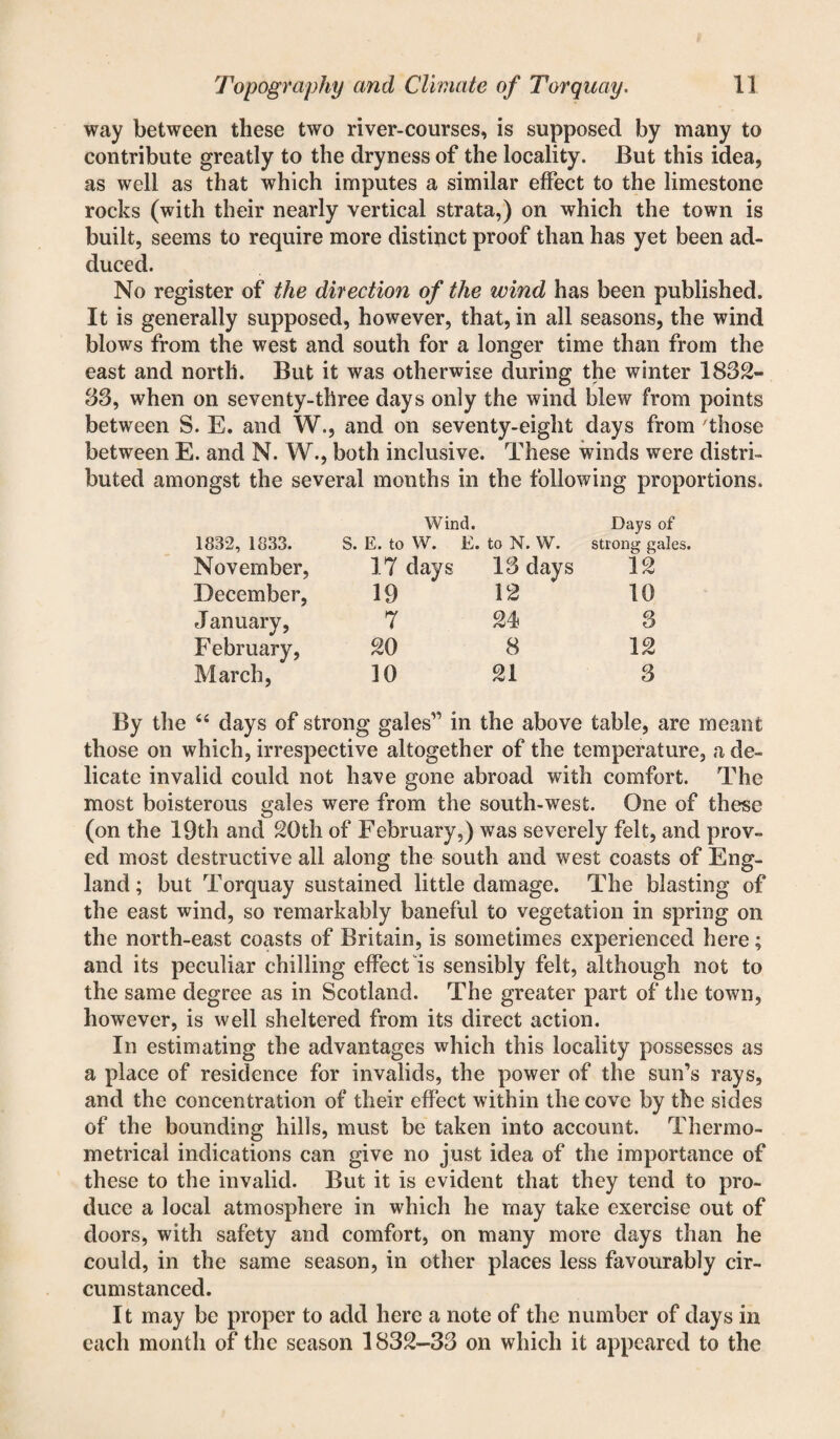 way between these two river-courses, is supposed by many to contribute greatly to the dryness of the locality. But this idea, as well as that which imputes a similar effect to the limestone rocks (with their nearly vertical strata,) on which the town is built, seems to require more distinct proof than has yet been ad¬ duced. No register of the direction of the wind has been published. It is generally supposed, however, that, in all seasons, the wind blows from the west and south for a longer time than from the east and north. But it was otherwise during the winter 1832- 33, when on seventy-three days only the wind blew from points between S. E. and W., and on seventy-eight days from those between E. and N. W., both inclusive. These winds were distri¬ buted amongst the several months in the following proportions. Wind. Days of 1832, 1833. S. E. to W. E. . to N. W. strong gales. November, 17 days 13 days 12 December, 19 12 10 January, 7 24 3 February, 20 8 12 March, 10 21 3 44 days of strong g gales” in the above table, are those on which, irrespective altogether of the temperature, a de¬ licate invalid could not have gone abroad with comfort. The most boisterous gales were from the south-west. One of these (on the 19th and 20th of February,) was severely felt, and prov¬ ed most destructive all along the south and west coasts of Eng¬ land ; but Torquay sustained little damage. The blasting of the east wind, so remarkably baneful to vegetation in spring on the north-east coasts of Britain, is sometimes experienced here; and its peculiar chilling effect Is sensibly felt, although not to the same degree as in Scotland. The greater part of the town, however, is well sheltered from its direct action. In estimating the advantages which this locality possesses as a place of residence for invalids, the power of the sun’s rays, and the concentration of their effect within the cove by the sides of the bounding hills, must be taken into account. Thermo- metrical indications can give no just idea of the importance of these to the invalid. But it is evident that they tend to pro¬ duce a local atmosphere in which he may take exercise out of doors, with safety and comfort, on many more days than he could, in the same season, in other places less favourably cir¬ cumstanced. It may be proper to add here a note of the number of days in each month of the season 1832-33 on which it appeared to the