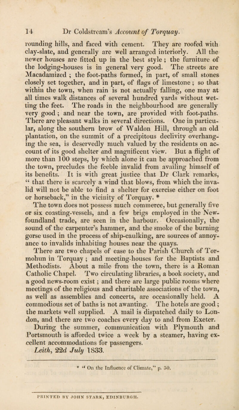 rounding hills, and faced with cement. They are roofed with clay-slate, and generally are well arranged interiorly. All the newer houses are fitted up in the best style ; the furniture of the lodging-houses is in general very good. The streets are Macadamized ; the foot-paths formed, in part, of small stones closely set together, and in part, of flags of limestone; so that within the town, when rain is not actually falling, one may at all times walk distances of several hundred yards without wet¬ ting the feet. The roads in the neighbourhood are generally very good; and near the town, are provided with foot-paths. There are pleasant walks in several directions. One in particu¬ lar, along the southern brow of Waldon Hill, through an old plantation, on the summit of a precipitous declivity overhang¬ ing the sea, is deservedly much valued by the residents on ac¬ count of its good shelter and magnificent view. But a flight of more than 100 steps, by which alone it can be approached from the town, precludes the feeble invalid from availing himself of its benefits. It is with great justice that Dr Clark remarks, 66 that there is scarcely a wind that blows, from which the inva¬ lid will not be able to find a shelter for exercise either on foot or horseback,” in the vicinity of Torquay. * The town does not possess much commerce, but generally five or six coasting-vessels, and a few brigs employed in the New¬ foundland trade, are seen in the harbour. Occasionally, the sound of the carpenter's hammer, and the smoke of the burning gorse used in the process of ship-caulking, are sources of annoy¬ ance to invalids inhabiting houses near the quays. There are two chapels of ease to the Parish Church of Tor- mohun in Torquay ; and meeting-houses for the Baptists and Methodists. About a mile from the town, there is a Roman Catholic Chapel. Two circulating libraries, a book society, and a good news-room exist; and there are large public rooms where meetings of the religious and charitable associations of the town, as well as assemblies and concerts, are occasionally held. A commodious set of baths is not awanting. The hotels are good; the markets well supplied. A mail is dispatched daily to Lon¬ don, and there are two coaches every day to and from Exeter. During the summer, communication with Plymouth and Portsmouth is afforded twice a week by a steamer, having ex¬ cellent accommodations for passengers. Leith, 22d July 1833. * “ On the Influence of Climate,” p. 50. PHINTED BY JOHN STARK, EDINBURGH.