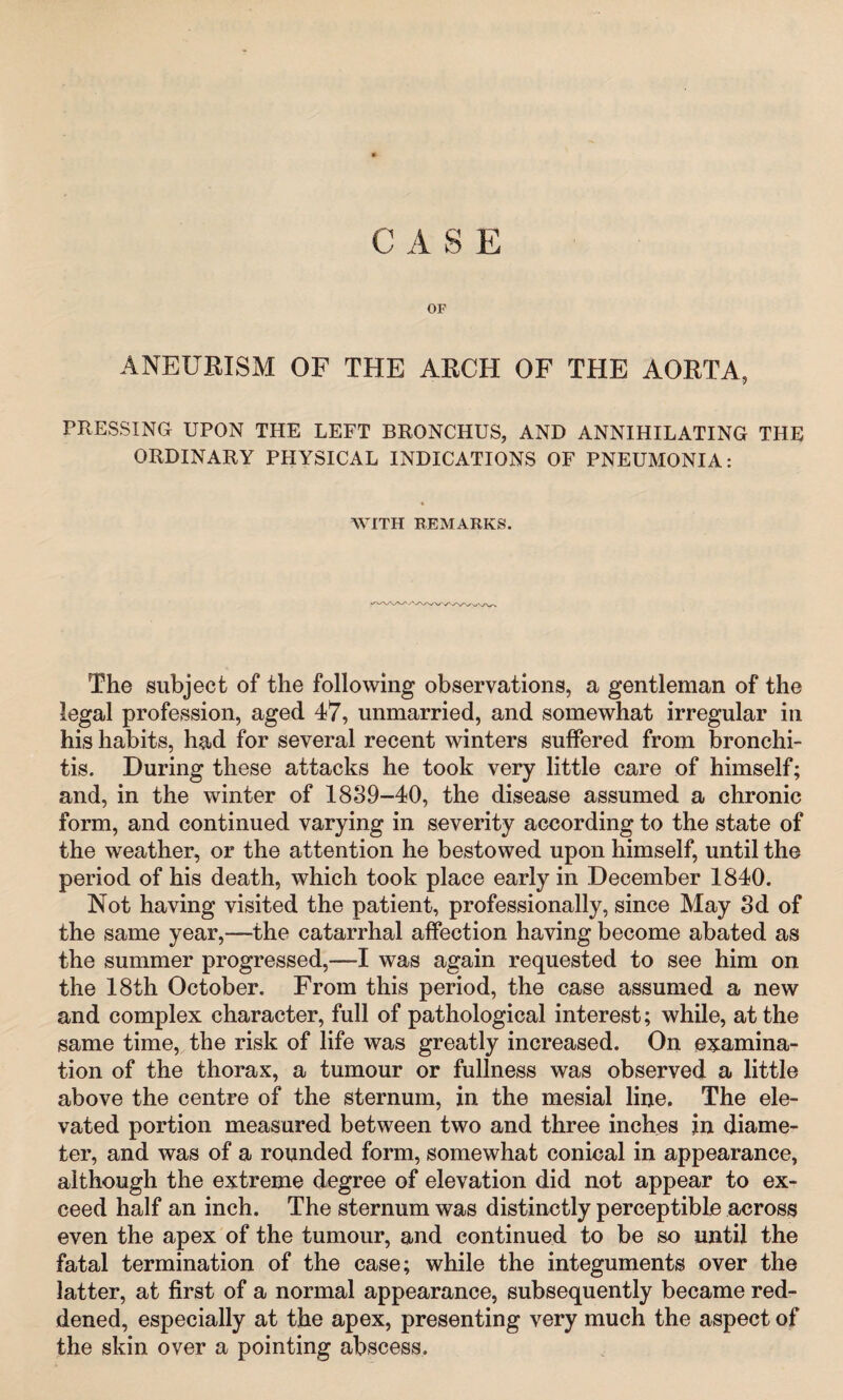 C A S E OP ANEURISM OF THE ARCH OF THE AORTA, PRESSING UPON THE LEFT BRONCHUS, AND ANNIHILATING THE ORDINARY PHYSICAL INDICATIONS OF PNEUMONIA: WITH REMARKS. The subject of the following observations, a gentleman of the legal profession, aged 47, unmarried, and somewhat irregular in his habits, had for several recent winters suffered from bronchi¬ tis. During these attacks he took very little care of himself; and, in the winter of 1889-40, the disease assumed a chronic form, and continued varying in severity according to the state of the weather, or the attention he bestowed upon himself, until the period of his death, which took place early in December 1840. Not having visited the patient, professionally, since May 8d of the same year,—the catarrhal affection having become abated as the summer progressed,—I was again requested to see him on the 18th October. From this period, the case assumed a new and complex character, full of pathological interest; while, at the same time, the risk of life was greatly increased. On examina¬ tion of the thorax, a tumour or fullness was observed a little above the centre of the sternum, in the mesial line. The ele¬ vated portion measured between two and three inches in diame¬ ter, and was of a rounded form, somewhat conical in appearance, although the extreme degree of elevation did not appear to ex¬ ceed half an inch. The sternum was distinctly perceptible across even the apex of the tumour, and continued to be so until the fatal termination of the case; while the integuments over the latter, at first of a normal appearance, subsequently became red¬ dened, especially at the apex, presenting very much the aspect of the skin over a pointing abscess.