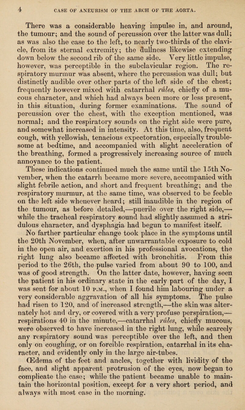 There was a considerable heaving impulse in, and around, the tumour; and the sound of percussion over the latter was dull; as was also the case to the left, to nearly two-thirds of the clavi¬ cle, from its sternal extremity; the dullness likewise extending down below the second rib of the same side. Yery little impulse, however, was perceptible in the subclavicular region. The re¬ spiratory murmur was absent, where the percussion was dull; but distinctly audible over other parts of the left side of the chest; frequently however mixed with catarrhal rales, chiefly of a mu¬ cous character, and which had always been more or less present, in this situation, during former examinations. The sound of percussion over the chest, with the exception mentioned, was normal; and the respiratory sounds on the right side were pure, and somewhat increased in intensity. At this time, also, frequent cough, with yellowish, tenacious expectoration, especially trouble¬ some at bedtime, and accompanied with slight acceleration of the breathing, formed a progressively increasing source of much annoyance to the patient. These indications continued much the same until the 15th No¬ vember, when the catarrh became more severe, accompanied with slight febrile action, and short and frequent breathing; and the respiratory murmur, at the same time, was observed to be feeble on the left side whenever heard; still inaudible in the region of the tumour, as before detailed,—puerile over the right side,— while the tracheal respiratory sound had slightly assumed a stri- dulous character, and dysphagia had begun to manifest itself. No farther particular change took place in the symptoms until the 20th November, when, after unwarrantable exposure to cold in the open air, and exertion in his professional avocations, the right lung also became affected with bronchitis. From this period to the 26th, the pulse varied from about 90 to 100, and was of good strength. On the latter date, however, having seen the patient in his ordinary state in the early part of the day, I was sent for about 10 p.m., when I found him labouring under a very considerable aggravation of all his symptoms. The pulse had risen to 120, and of increased strength,—the skin was alter¬ nately hot and dry, or covered with a very profuse perspiration,— respirations 40 in the minute,—catarrhal rales, chiefly mucous, were observed to have increased in the right lung, while scarcely any respiratory sound was perceptible over the left, and then only on coughing, or on forcible respiration, catarrhal in its cha¬ racter, and evidently only in the large air-tubes. (Edema of the feet and ancles, together with lividity of the face, and slight apparent protrusion of the eyes, now began to complicate the case; while the patient became unable to main¬ tain the horizontal position, except for a very short period, and always with most ease in the morning.