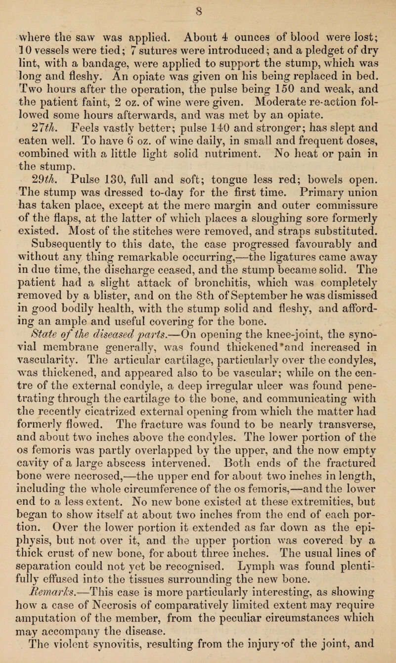 where the saw was applied. About 4 ounces of blood were lost; 10 vessels were tied; 7 sutures were introduced; and a pledget of dry lint, with a bandage, were applied to support the stump, which was long and fleshy. An opiate was given on his being replaced in bed. Two hours after the operation, the pulse being 150 and weak, and the patient faint, 2 oz. of wine were given. Moderate re-action fol¬ lowed some hours afterwards, and was met by an opiate. 27th. Feels vastly better; pulse 140 and stronger; has slept and eaten well. To have 6 oz. of wine daily, in small and frequent doses, combined with a little light solid nutriment. No heat or pain in the stump. 29th. Pulse 130, full and soft; tongue less red; bowels open. The stump was dressed to-day for the first time. Primary union has taken place, except at the mere margin and outer commissure of the flaps, at the latter of which places a sloughing sore formerly existed. Most of the stitches were removed, and straps substituted. Subsequently to this date, the case progressed favourably and without any thing remarkable occurring,—the ligatures came away in due time, the discharge ceased, and the stump became solid. The patient had a slight attack of bronchitis, which was completely removed by a blister, and on the 8th of September he was dismissed in good bodily health, with the stump solid and fleshy, and afford¬ ing an ample and useful covering for the bone. State of the diseased parts.—On opening the knee-joint, the syno¬ vial membrane generally, was found thickened‘and increased in vascularity. The articular cartilage, particularly over the condyles, was thickened, and appeared also to be vascular; while on the cen¬ tre of the external condyle, a deep irregular ulcer was found pene¬ trating through the cartilage to the bone, and communicating with the recently cicatrized external opening from which the matter had formerly flowed. The fracture was found to be nearly transverse, and about two inches above the condyles. The lower portion of the os femoris was partly overlapped by the upper, and the now empty cavity of a large abscess intervened. Both ends of the fractured bone were necrosed,—the upper end for about two inches in length, including the whole circumference of the os femoris,—and the lower end to a less extent. No new bone existed at these extremities, but began to show itself at about two inches from the end of each por¬ tion. Over the lower portion it extended as far down as the epi¬ physis, but not over it, and the upper portion was covered by a thick crust of new bone, for about three inches. The usual lines of separation could not yet be recognised. Lymph was found plenti¬ fully effused into the tissues surrounding the new bone. Remarks.—This case is more particularly interesting, as showing how a case of Necrosis of comparatively limited extent may require amputation of the member, from the peculiar circumstances which may accompany the disease. The violent synovitis, resulting from the injury-of the joint, and