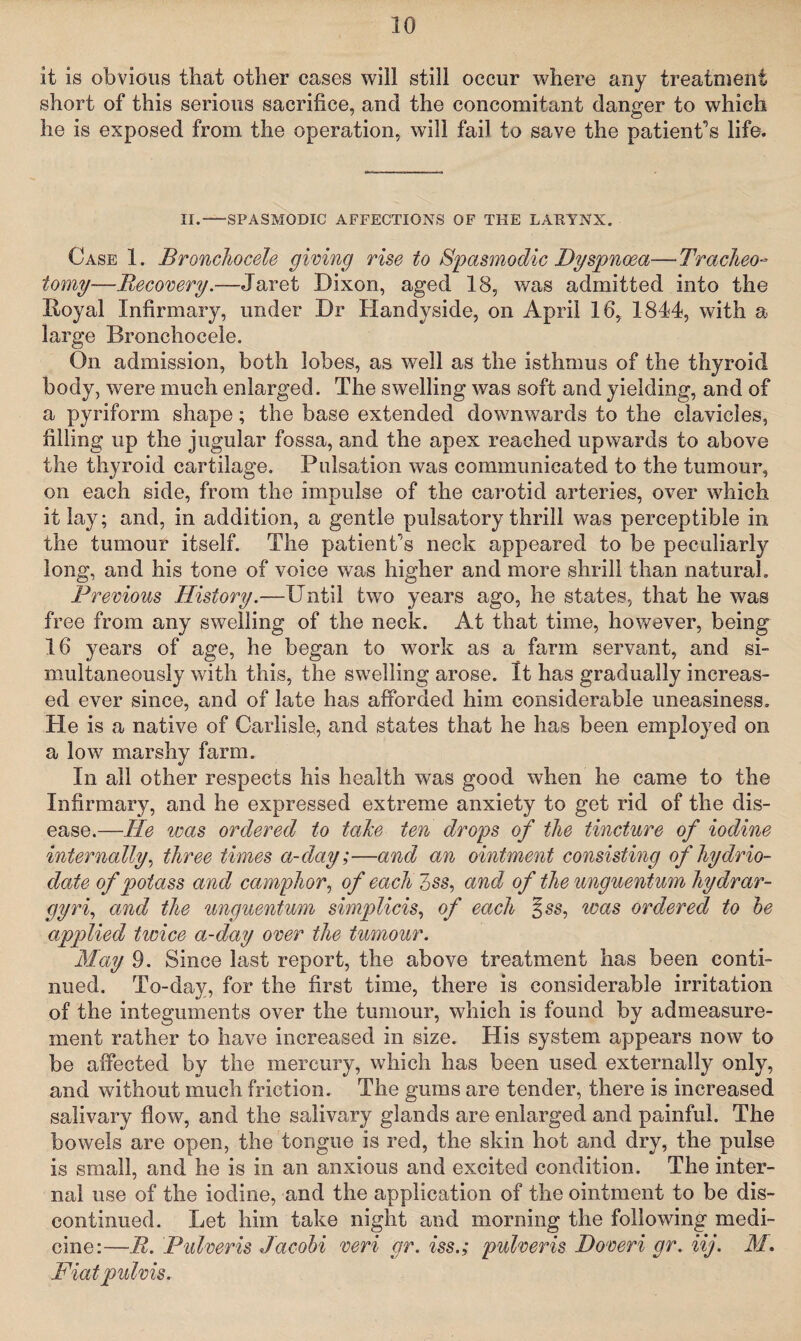 it is obvious that other cases will still occur where any treatment short of this serious sacrifice, and the concomitant danger to which he is exposed from the operation, will fail to save the patient’s life. II.-SPASMODIC AFFECTIONS OF THE LARYNX. Case 1. Broncliocele giving rise to Spasmodic Dyspnoea—Tracheo¬ tomy—Recovery.—Jaret Dixon, aged 18, was admitted into the lioyal Infirmary, under Dr Handyside, on April 16, 1844, with a large Broncliocele. On admission, both lobes, as well as the isthmus of the thyroid body, were much enlarged. The swelling was soft and yielding, and of a pyriform shape; the base extended downwards to the clavicles, filling up the jugular fossa, and the apex reached upwards to above the thyroid cartilage. Pulsation was communicated to the tumour, on each side, from the impulse of the carotid arteries, over which it lay; and, in addition, a gentle pulsatory thrill was perceptible in the tumour itself. The patient’s neck appeared to be peculiarly long, and his tone of voice was higher and more shrill than natural. Previous History.—Until two years ago, he states, that he was free from any swelling of the neck. At that time, however, being 16 years of age, he began to work as a farm servant, and si¬ multaneously with this, the swelling arose. It has gradually increas¬ ed ever since, and of late has afforded him considerable uneasiness. He is a native of Carlisle, and states that he has been employed on a low marshy farm. In all other respects his health was good when he came to the Infirmary, and he expressed extreme anxiety to get rid of the dis¬ ease.—Tie was ordered to take ten drops of the tincture of iodine internally, three times ct-day;—and an ointment consisting of hydrio- date of potass and camphor, ofeachZss, and of the unguent um hydrar¬ gyria and the unguentum simplicis, of each %ss, teas ordered to be applied twice a-day over the tumour. May 9. Since last report, the above treatment has been conti¬ nued. To-day, for the first time, there is considerable irritation of the integuments over the tumour, which is found by admeasure¬ ment rather to have increased in size. His system appears now to be affected by the mercury, which has been used externally only, and without much friction. The gums are tender, there is increased salivary flow, and the salivary glands are enlarged and painful. The bowels are open, the tongue is red, the skin hot and dry, the pulse is small, and he is in an anxious and excited condition. The inter¬ nal use of the iodine, and the application of the ointment to be dis¬ continued. Let him take night and morning the following medi¬ cine:—R. Pulveris Jacobi veri gr. iss.; pulveris Doveri gr. iij. M. Fiat pmlvis.