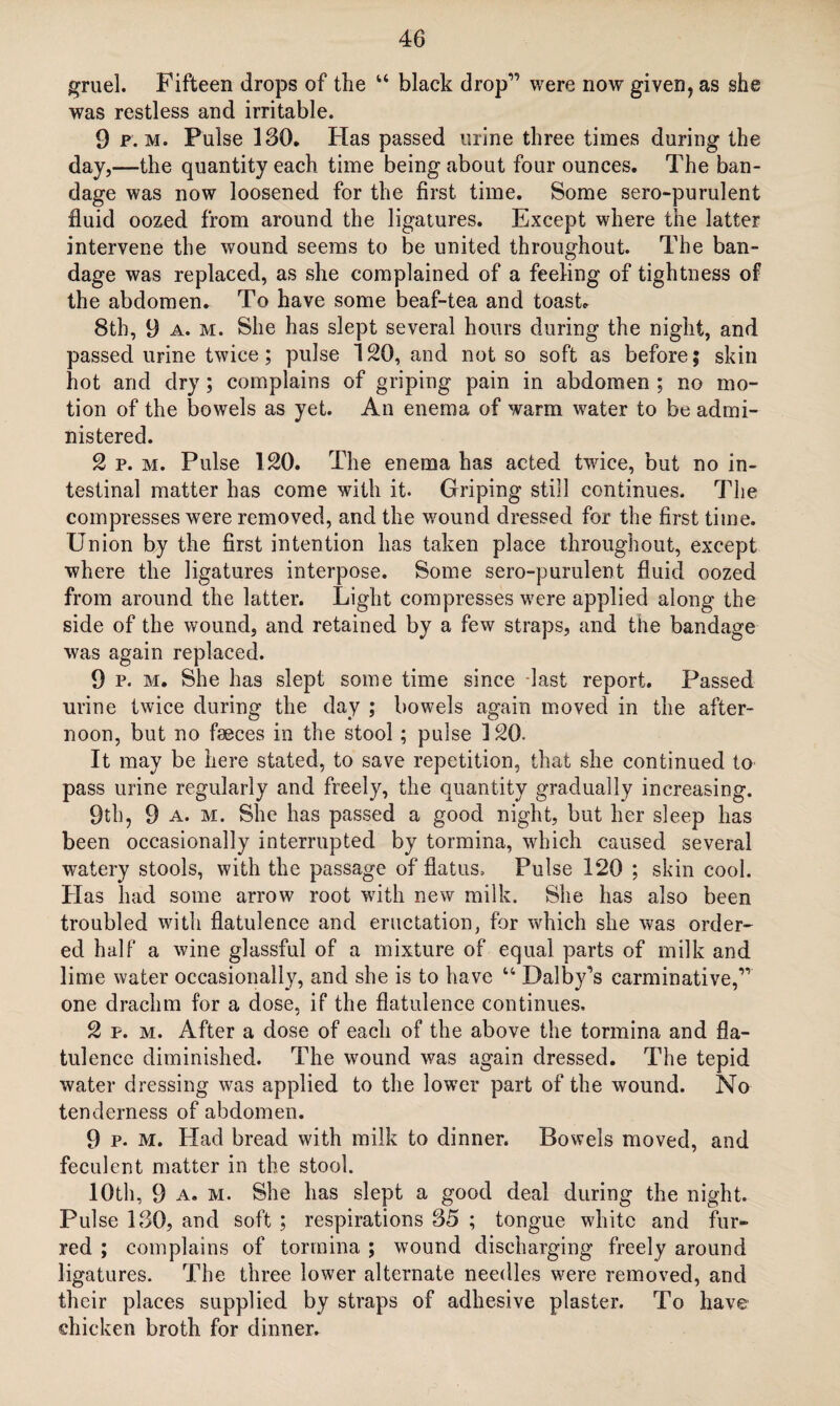 gruel. Fifteen drops of the “ black drop” were now given, as she was restless and irritable. 9 p. m. Pulse ISO. Has passed urine three times during the day,—the quantity each time being about four ounces. The ban¬ dage was now loosened for the first time. Some sero-purulent fluid oozed from around the ligatures. Except where the latter intervene the wound seems to be united throughout. The ban¬ dage was replaced, as she complained of a feeling of tightness of the abdomen. To have some beaf-tea and toast. 8th, 9 a. m. She has slept several hours during the night, and passed urine twice; pulse 120, and not so soft as before; skin hot and dry; complains of griping pain in abdomen ; no mo¬ tion of the bowels as yet. An enema of warm water to be admi¬ nistered. 2 p. m. Pulse 120. The enema has acted twice, but no in¬ testinal matter has come with it. Griping still continues. The compresses were removed, and the wound dressed for the first time. Union by the first intention has taken place throughout, except where the ligatures interpose. Some sero-purulent fluid oozed from around the latter. Light compresses were applied along the side of the wound, and retained by a few straps, and the bandage was again replaced. 9 p. m. She has slept some time since last report. Passed urine twice during the day ; bowels again moved in the after¬ noon, but no faeces in the stool; pulse 120. It may be here stated, to save repetition, that she continued to pass urine regularly and freely, the quantity gradually increasing. 9th, 9 a. m. She has passed a good night, but her sleep has been occasionally interrupted by tormina, which caused several watery stools, with the passage of flatus. Pulse 120 ; skin cool. Has had some arrow root with new milk. She has also been troubled with flatulence and eructation, for which she was order¬ ed half a wine glassful of a mixture of equal parts of milk and lime water occasionally, and she is to have “ Dalby’s carminative,” one drachm for a dose, if the flatulence continues. 2 p. m. After a dose of each of the above the tormina and fla¬ tulence diminished. The wound was again dressed. The tepid water dressing was applied to the lower part of the wound. No tenderness of abdomen. 9 p. m. Had bread with milk to dinner. Bowels moved, and feculent matter in the stool. 10th, 9 a. m. She has slept a good deal during the night. Pulse 130, and soft ; respirations 35 ; tongue white and fur¬ red ; complains of tormina ; wound discharging freely around ligatures. The three lower alternate needles were removed, and their places supplied by straps of adhesive plaster. To have chicken broth for dinner.