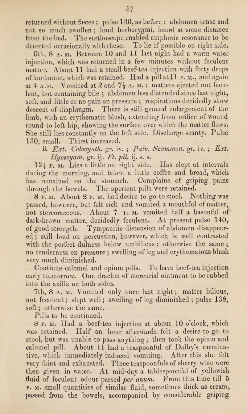 returned without feces ; pulse 130, as before ; abdomen tense and not so much swollen ; loud borborygmi, heard at some distance from the bed. The stethoscope enabled amphoric resonance to be detected occasionally with these. To lie if possible on right side. 6th, 8 a. m. Between 10 and 11 last night had a warm water injection, which was returned in a few minutes without feculent matter. About 11 had a small beef-tea injection with forty drops of laudanum, which was retained. Had a pill at 11 p. m., and again at 4 a.m. Vomited at 2 and 74 a. m. ; matters ejected not fecu¬ lent, but containing bile ; abdomen less distended since last night, soft, and little or no pain on pressure ; respirations decidedly show descent of diaphragm. There is still general enlargement of the limb, with an erythematic blush, extending from orifice of wound round to left hip, showing the surface over which the matter flows. She still lies constantly on the left side. Discharge scanty. Pulse 130, small. Thirst increased. R Ext. Colocynth. gr. iv. ; palv. Scammon. gr. iv. ; Ext. Hyoscijam. gr. ij. Ft. pit ij. s. s. 124 p. m. Lies a little on right side. Has slept at intervals during the morning, and taken a little coffee and bread, which has remained on the stomach. Complains of griping pains through the bowels. The aperient pills were retained. 8 p. m. About 2 p. m. had desire to go to stool. Nothing was passed, however, but felt sick and vomited a mouthful of matter,, not stercoraceous. About 7, p. m. vomited half a basonful of dark-brown matter, decidedly feculent. At present pulse 140, of good strength. Tympanitic distension of abdomen disappear¬ ed ; still loud on percussion, however, which is well contrasted with the perfect dulness below umbilicus ; otherwise the same ; no tenderness on pressure; swelling of leg and erythematous blush very much diminished. Continue calomel and opium pills. To have beef-tea injection early to-morrow. One drachm of mercurial ointment to be rubbed into the axilla on both sides. 7th, 8 a. m. Vomited only once last night; matter bilious, not feculent; slept well; swelling of leg diminished ; pulse 138, soft; otherwise the same. Pills to be continued. 8 p. m. Had a beef-tea injection at about 10 o'clock, which was retained. Half an hour afterwards felt a desire to go to stool, but was unable to pass anything; then took the opium and calomel pill. About 11 had a teaspoonful of Dalby's carmina¬ tive, which immediately induced vomiting. After this she felt very faint and exhausted. Three teaspoonfuls of sherry wine were then given in water. At mid-day a tablespoonful of yellowish fluid of feculent odour passed per anum. From this time till 5 p. m. small quantities of similar fluid, sometimes thick as cream, passed from the bowels, accompanied by considerable griping