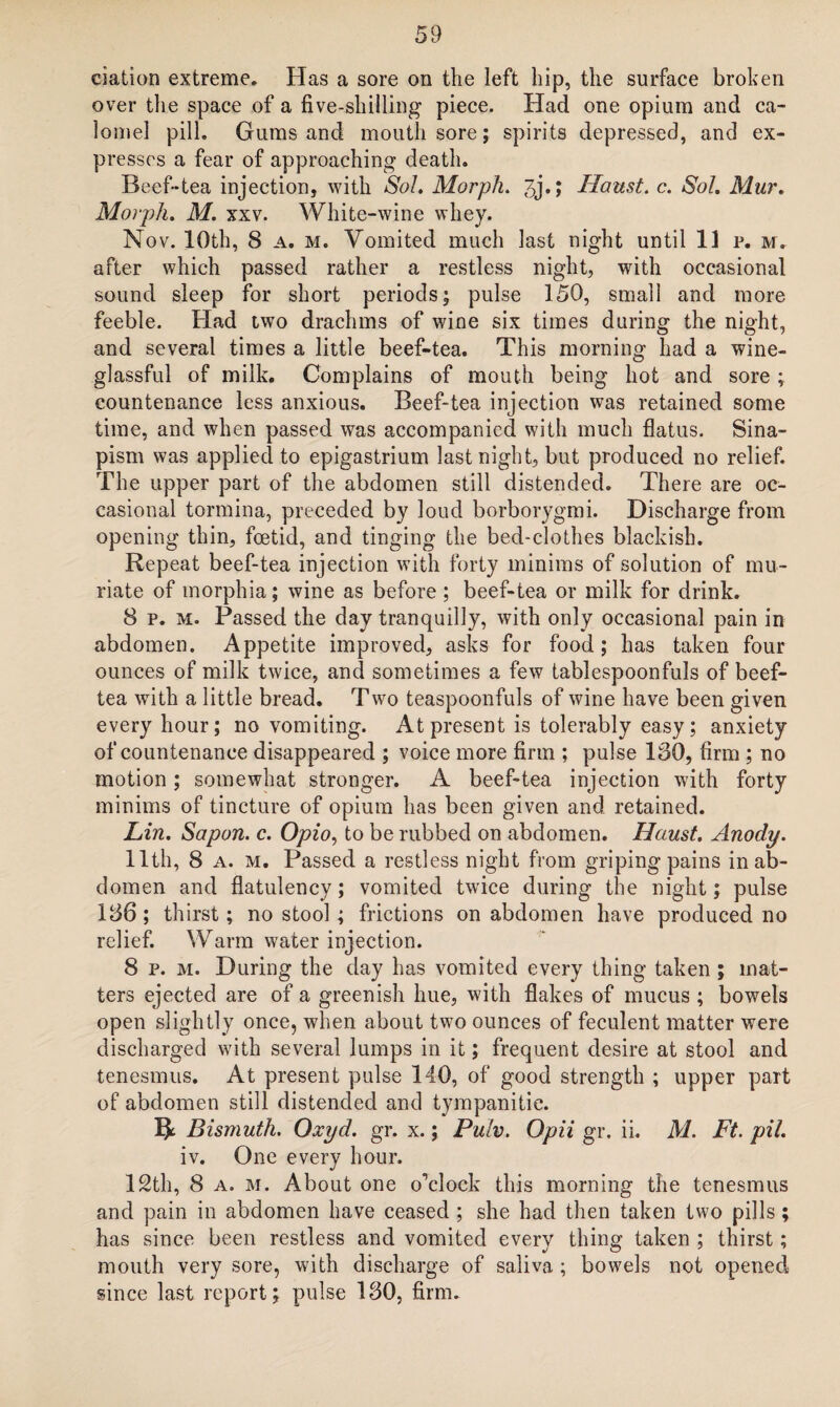 ciation extreme. Has a sore on the left hip, the surface broken over the space of a five-shilling piece. Had one opium and ca¬ lomel pill. Gums and mouth sore; spirits depressed, and ex¬ presses a fear of approaching death. Beef-tea injection, with So!. Morph. 3j.; Haust. c. Sol. Mur. Morph. M. xxv. White-wine whey. Nov. 10th, 8 a. m. Vomited much last night until lip. m. after which passed rather a restless night, with occasional sound sleep for short periods; pulse 150, small and more feeble. Had two drachms of wine six times during the night, and several times a little beef-tea. This morning had a wine- glassful of milk. Complains of mouth being hot and sore ; countenance less anxious. Beef-tea injection was retained some time, and when passed was accompanied with much flatus. Sina¬ pism was applied to epigastrium last night, but produced no relief. The upper part of the abdomen still distended. There are oc¬ casional tormina, preceded by loud borborygmi. Discharge from opening thin, foetid, and tinging the bed-clothes blackish. Repeat beef-tea injection with forty minims of solution of mu¬ riate of morphia; wine as before ; beef-tea or milk for drink. 8 p. m. Passed the day tranquilly, with only occasional pain in abdomen. Appetite improved, asks for food; has taken four ounces of milk twice, and sometimes a few tablespoonfuls of beef- tea with a little bread. Two teaspoonfuls of wine have been given every hour; no vomiting. At present is tolerably easy; anxiety of countenance disappeared ; voice more firm ; pulse 180, firm ; no motion ; somewhat stronger. A beef-tea injection with forty minims of tincture of opium has been given and retained. Lin. Sapon. c. Opio, to be rubbed on abdomen. Haust. Anody. 11th, 8 a. m. Passed a restless night from griping pains in ab¬ domen and flatulency; vomited twice during the night; pulse 186 ; thirst; no stool ; frictions on abdomen have produced no relief. Warm water injection. 8 p. m. During the day has vomited every thing taken ; mat¬ ters ejected are of a greenish hue, with flakes of mucus ; bowels open slightly once, when about two ounces of feculent matter were discharged with several lumps in it; frequent desire at stool and tenesmus. At present pulse 140, of good strength ; upper part of abdomen still distended and tympanitic. Bismuth. Qxyd. gr. x.; Pulv. Opii gr. ii. M. Ft. pit. iv. One every hour. 12th, 8 a. m. About one o’clock this morning the tenesmus and pain in abdomen have ceased ; she had then taken two pills ; has since been restless and vomited every thing taken ; thirst; mouth very sore, with discharge of saliva ; bowels not opened since last report; pulse 130, firm.