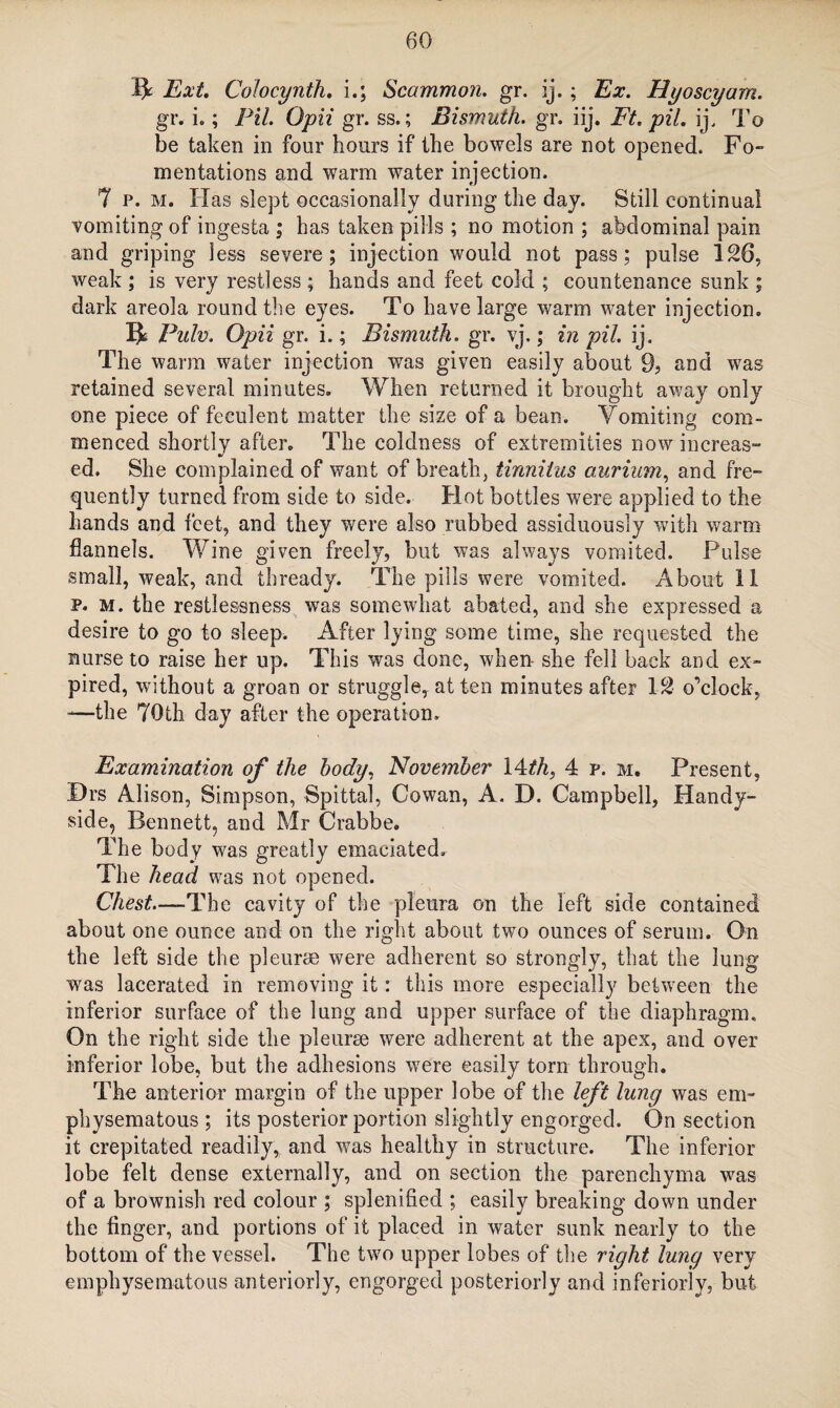 ft Ext. Colocynth. i.; Scammon. gr. ij.; Ex. Hyoscyam. gr. i.; Pit, Opii gr. ss.; Bismuth, gr. iij. Ft. pit. ij, To be taken in four hours if the bowels are not opened. Fo¬ mentations and warm water injection. 7 p. m. Has slept occasionally during the day. Still continual vomiting of ingesta ; has taken pills ; no motion ; abdominal pain and griping less severe; injection would not pass; pulse 126, weak ; is very restless ; hands and feet cold ; countenance sunk ; dark areola round the eyes. To have large warm water injection, ft Pulv. Opii gr. i.; Bismuth, gr. vj,; in pil. ij. The warm water injection was given easily about 9? and was retained several minutes. When returned it brought away only one piece of feculent matter the size of a bean. Vomiting com¬ menced shortly after. The coldness of extremities now increas¬ ed. She complained of want of breath, tinnitus aurium, and fre¬ quently turned from side to side. Hot bottles were applied to the hands and feet, and they were also rubbed assiduously with warm flannels. Wine given freely, but was always vomited. Pulse small, weak, and thready. The pills were vomited. About 11 p. m. the restlessness was somewhat abated, and she expressed a desire to go to sleep. After lying some time, she requested the nurse to raise her up. This was done, when- she fell back and ex¬ pired, without a groan or struggle, at ten minutes after 12 o’clock, —the 70th day after the operation. Examination of the body, November Wth, 4 p. m. Present, Drs Alison, Simpson, Spittal, Cowan, A. D. Campbell, Handy- side, Bennett, and Mr Crabbe. The body was greatly emaciated. The head was not opened. Chest—-The cavity of the pleura on the left side contained about one ounce and on the right about two ounces of serum. On the left side the pleurae were adherent so strongly, that the lung was lacerated in removing it: this more especially between the inferior surface of the lung and upper surface of the diaphragm. On the right side the pleurae were adherent at the apex, and over inferior lobe, but the adhesions were easily tom through. The anterior margin of the upper lobe of the left lung was em¬ physematous ; its posterior portion slightly engorged. On section it crepitated readily, and was healthy in structure. The inferior lobe felt dense externally, and on section the parenchyma was of a brownish red colour ; splenified ; easily breaking down under the finger, and portions of it placed in water sunk nearly to the bottom of the vessel. The two upper lobes of the right lung very emphysematous anteriorly, engorged posteriorly and interiorly, but