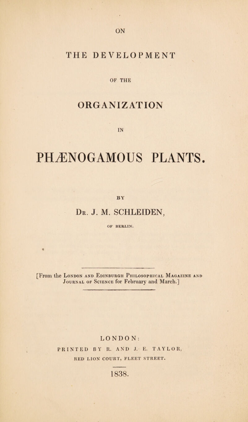 ON THE DEVELOPMENT OF THE ORGANIZATION IN PH^NOGAMOUS PLANTS. BY Dr. J. M. SCHLEIDEN, OF BERLIN. [From the London and Edinburgh Philosophical Magazine and Journal of Science for February and March.] LONDON: PRINTED BY R. AND J. E. TAYLOR, RED LION COURT, FLEET STREET. 1838.