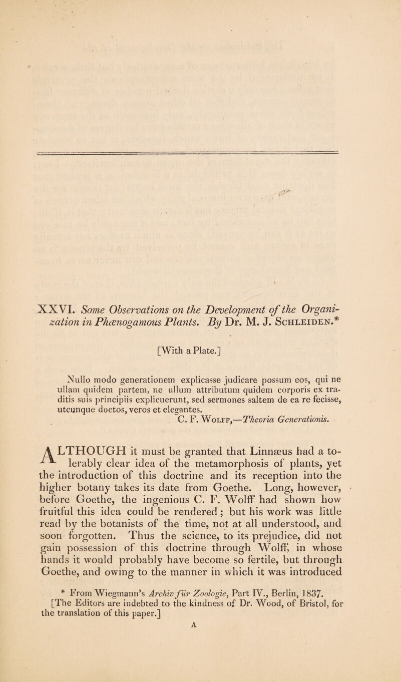 XXVI. Some Observations on the Development of the Organi¬ zation in Phcenogamous Plants. By Dr. M. J. Schleiden.* [With a Plate.] Nullo modo generationem explicasse judicare possum eos, qui ne ullam quidem partem, ne ullum attributum quidem corporis ex tra- ditis suis principiis explicuerunt, sed sermones saltern de ea re fecisse, utcunque doctos, vercs et elegantes. C. F. Wolff,—Theoria Generation™. 4 LTHOUGH it must be granted that Linnaeus had a to- ■ lerably clear idea of the metamorphosis of plants, yet the introduction of this doctrine and its reception into the higher botany takes its date from Goethe. Long, however, before Goethe, the ingenious C. F. Wolff had shown how fruitful this idea could be rendered; but his work was little read by the botanists of the time, not at all understood, and soon forgotten. Thus the science, to its prejudice, did not gain possession of this doctrine through Wolff, in whose hands it would probably have become so fertile, but through Goethe, and owing to the manner in which it was introduced * From Wiegmann’s Archiv fur Zoologie, Part IV., Berlin, 1837- [The Editors are indebted to the kindness of Dr. Wood, of Bristol, for the translation of this paper.] A