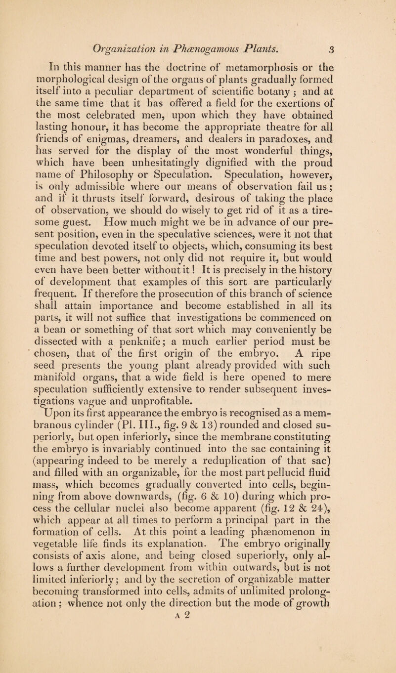 In this manner has the doctrine of metamorphosis or the morphological design of the organs of plants gradually formed itself into a peculiar department of scientific botany ; and at the same time that it has offered a field for the exertions of the most celebrated men, upon which they have obtained lasting honour, it has become the appropriate theatre for all friends of enigmas, dreamers, and dealers in paradoxes, and has served for the display of the most wonderful things, which have been unhesitatingly dignified with the proud name of Philosophy or Speculation. Speculation, however, is only admissible where our means of observation fail us; and if it thrusts itself forward, desirous of taking the place of observation, we should do wisely to get rid of it as a tire¬ some guest. How much might we be in advance of our pre¬ sent position, even in the speculative sciences, were it not that speculation devoted itself to objects, which, consuming its best time and best powers, not only did not require it, but would even have been better without it! It is precisely in the history of development that examples of this sort are particularly frequent. If therefore the prosecution of this branch of science shall attain importance and become established in all its parts, it will not suffice that investigations be commenced on a bean or something of that sort which may conveniently be dissected with a penknife; a much earlier period must be chosen, that of the first origin of the embryo. A ripe seed presents the young plant already provided with such manifold organs, that a wide field is here opened to mere speculation sufficiently extensive to render subsequent inves¬ tigations vague and unprofitable. Upon its first appearance the embryo is recognised as a mem¬ branous cylinder (PL III., fig. 9 & 13) rounded and closed su¬ periorly, but open inferiorly, since the membrane constituting the embryo is invariably continued into the sac containing it (appearing indeed to be merely a reduplication of that sac) and filled with an organizable, for the most part pellucid fluid mass, which becomes gradually converted into cells, begin¬ ning from above downwards, (fig. 6 & 10) during which pro¬ cess the cellular nuclei also become apparent (fig. 12 & 24), which appear at all times to perform a principal part in the formation of cells. At this point a leading phenomenon in vegetable life finds its explanation. The embryo originally consists of axis alone, and being closed superiorly, only al¬ lows a further development from within outwards, but is not limited inferiorly; and by the secretion of organizable matter becoming transformed into cells, admits of unlimited prolong¬ ation ; whence not only the direction but the mode of growth a 2