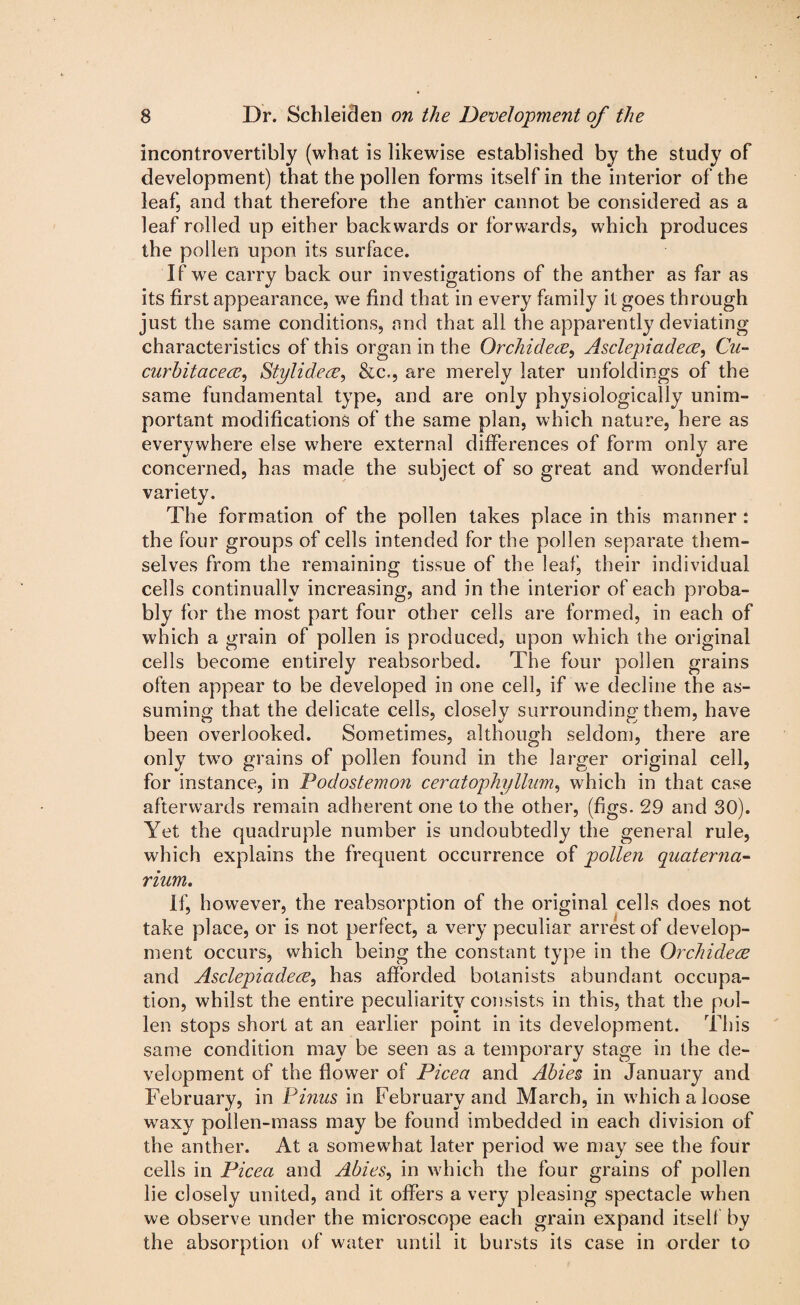 incontrovertibly (what is likewise established by the study of development) that the pollen forms itself in the interior of the leaf, and that therefore the anther cannot be considered as a leaf rolled up either backwards or forwards, which produces the pollen upon its surface. If we carry back our investigations of the anther as far as its first appearance, we find that in every family it goes through just the same conditions, and that all the apparently deviating characteristics of this organ in the Orcliidece, Asclepiadece, Cu- curbitacece, Stylidece, &c., are merely later unfoldings of the same fundamental type, and are only physiologically unim¬ portant modifications of the same plan, which nature, here as everywhere else where external differences of form only are concerned, has made the subject of so great and wonderful variety. The formation of the pollen takes place in this manner : the four groups of cells intended for the pollen separate them¬ selves from the remaining tissue of the leaf, their individual cells continually increasing, and in the interior of each proba¬ bly for the most part four other cells are formed, in each of which a grain of pollen is produced, upon which the original cells become entirely reabsorbed. The four pollen grains often appear to be developed in one cell, if we decline the as¬ suming that the delicate cells, closely surrounding them, have been overlooked. Sometimes, although seldom, there are only two grains of pollen found in the larger original cell, for instance, in Podostemon ceratophyllum, which in that case afterwards remain adherent one to the other, (figs. 29 and 30). Yet the quadruple number is undoubtedly the general rule, which explains the frequent occurrence of pollen quatema- rium. If, however, the reabsorption of the original cells does not take place, or is not perfect, a very peculiar arrest of develop¬ ment occurs, which being the constant type in the Orchidece and Asclepiadece, has afforded botanists abundant occupa¬ tion, whilst the entire peculiarity consists in this, that the pol¬ len stops short at an earlier point in its development. This same condition may be seen as a temporary stage in the de¬ velopment of the flower of Picea and Abies in January and February, in Finns in February and March, in which a loose waxy pollen-mass may be found imbedded in each division of the anther. At a somewhat later period we may see the four cells in Picea and Abies, in which the four grains of pollen lie closely united, and it offers a very pleasing spectacle when we observe under the microscope each grain expand itself by the absorption of water until it bursts its case in order to