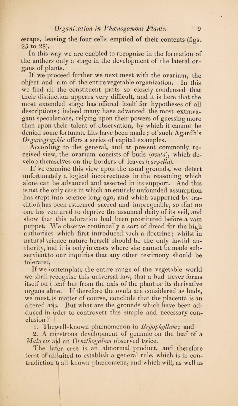 escape, leaving the four cells emptied of their contents (figs. 25 to 28). In this way we are enabled to recognise in the formation of the anthers only a stage in the development of the lateral or¬ gans of plants. If we proceed further we next meet with the ovarium, the object and aim of the entire vegetable organization. In this we find all the constituent parts so closely condensed that their distinction appears very difficult, and it is here that the most extended stage has offered itself for hypotheses of all descriptions; indeed many have advanced the most extrava¬ gant speculations, relying upon their powers of guessing more than upon their talent of observation, by which it cannot be denied some fortunate hits have been made ; of such Agardh’s Organograjphie offers a series of capital examples. According to the general, and at present commonly re¬ ceived view, the ovarium consists of buds (ovula), which de¬ velop themselves on the borders of leaves (icarpel!a). If we examine this view upon the usual grounds, we detect unfortunately a logical incorrectness in the reasoning which alone can be advanced and asserted in its support. And this is not the only case in which an entirely unfounded assumption has crept into science long ago, and which supported by tra¬ dition has been esteemed sacred and impregnable, so that no one has ventured to deprive the assumed deity of its veil, and show that this adoration had been prostituted before a vain puppet, We observe continually a sort of dread for the high authorities which first introduced such a doctrine; whilst in natural science nature herself should be the only lawful au¬ thority, and it is only in cases where she cannot be made sub¬ servient to our inquiries that any other testimony should be tolerated If we tontemplate the entire range of the vegetable world we shall recognise this universal law, that a bud never forms itself on i leaf but from the axis of the plant or its derivative organs abne. If therefore the ovula are considered as buds, we must, is matter of course, conclude that the placenta is an altered axs. But what are the grounds which have been ad¬ duced in order to controvert this simple and necessary con¬ clusion ? 1. TheWell-known phenomenon in Bryophyllum; and 2. A mlnstrous development of gemmae on the leaf of a Malaxis aid an Ornithogalum observed twice. The latjer case is an abnormal product, and therefore least of all Suited to establish a general rule, which is in con¬ tradiction ts all known phenomena, and which will, as well as