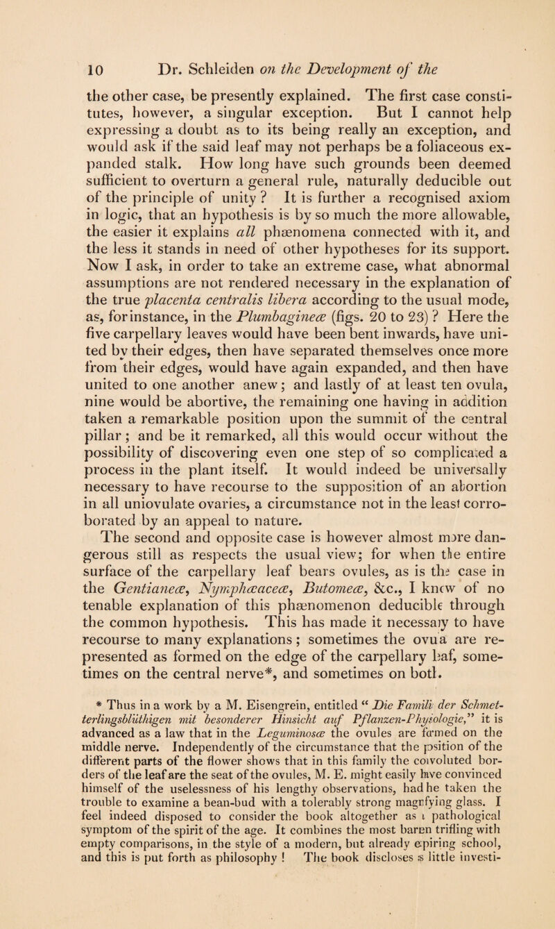 the other case, be presently explained. The first case consti¬ tutes, however, a singular exception. But I cannot help expressing a doubt as to its being really an exception, and would ask if the said leaf may not perhaps be a foliaceous ex¬ panded stalk. How long have such grounds been deemed sufficient to overturn a general rule, naturally deducible out of the principle of unity ? It is further a recognised axiom in logic, that an hypothesis is by so much the more allowable, the easier it explains all phenomena connected with it, and the less it stands in need of other hypotheses for its support. Now I ask, in order to take an extreme case, what abnormal assumptions are not rendered necessary in the explanation of the true placenta centralis libera according to the usual mode, as, for instance, in the Plumbaginece (figs. 20 to 23) ? Here the five carpellary leaves would have been bent inwards, have uni¬ ted by their edges, then have separated themselves once more from their edges, would have again expanded, and then have united to one another anew; and lastly of at least ten ovula, nine would be abortive, the remaining one having in addition taken a remarkable position upon the summit of the central pillar; and be it remarked, all this would occur without the possibility of discovering even one step of so complicated a process in the plant itself. It would indeed be universally necessary to have recourse to the supposition of an abortion in all uniovulate ovaries, a circumstance not in the least corro¬ borated by an appeal to nature. The second and opposite case is however almost rrure dan¬ gerous still as respects the usual view; for when the entire surface of the carpellary leaf bears ovules, as is the case in the Gentianece, Nymphecacece, Butomece, &c., I knew of no tenable explanation of this phenomenon deducible through the common hypothesis. This has made it necessaiy to have recourse to many explanations; sometimes the ovua are re¬ presented as formed on the edge of the carpellary baf, some¬ times on the central nerve*, and sometimes on both * Thus in a work by a M. Eisengrein, entitled “ Die Familv der Schmet- terlingsbluthigen viit besonderer Hinsicht auf Pflanzen-Phyiologieit is advanced as a law that in the Leguviinosce the ovules are termed on the middle nerve. Independently of the circumstance that the psition of the different parts of the flower shows that in this family the coivoluted bor¬ ders of the leaf are the seat of the ovules, M. E. might easily luve convinced himself of the uselessness of his lengthy observations, had he taken the trouble to examine a bean-bud with a tolerably strong magnfying glass. I feel indeed disposed to consider the book altogether as i pathological symptom of the spirit of the age. It combines the most baron trifling with empty comparisons, in the style of a modern, but already epiring school, and this is put forth as philosophy ! The book discloses ;s little investi-