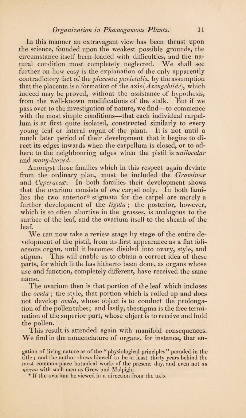 In this manner an extravagant view has been thrust upon the science, founded upon the weakest possible grounds, the circumstance itself been loaded with difficulties, and the na¬ tural condition most completely neglected. We shall see further on how easy is the explanation of the only apparently contradictory fact of the placenta parietalis, by the assumption that the placenta is a formation of the axis (Axengebilde), which indeed may be proved, without the assistance of hypothesis, from the well-known modifications of the stalk. But if we pass over to the investigation of nature, we find—to commence with the most simple conditions—that each individual carpel- lum is at first quite isolated, constructed similarly to every young leaf or lateral organ of the plant. It is not until a much later period of their development that it begins to di¬ rect its edges inwards when the carpellum is closed, or to ad¬ here to the neighbouring edges when the pistil is unilocular and many-leaved. Amongst those families which in this respect again deviate from the ordinary plan, must be included the Gramineee and Cyperacece. In both families their development shows that the ovarium consists of one carpel only. In both fami¬ lies the two anterior* stigmata for the carpel are merely a further development of the ligula ; the posterior, however, which is so often abortive in the grasses, is analogous to the surface of the leaf, and the ovarium itself to the sheath of the leaf. We can now take a review stage by stage of the entire de¬ velopment of the pistil, from its first appearance as a flat foli- aceous organ, until it becomes divided into ovary, style, and stigma. This will enable us to obtain a correct idea of these o parts, for which little has hitherto been done, as organs whose use and function, completely different, have received the same name. The ovarium then is that portion of the leaf which incloses the ovula ; the style, that portion which is rolled up and does not develop ovula, whose object is to conduct the prolonga¬ tion of the pollen tubes; and lastly, thestigma is the free termi¬ nation of the superior part, whose object is to receive and hold the pollen. This result is attended again with manifold consequences. We find in the nomenclature of organs, for instance, that en- gation of living nature as of the “physiological principles” paraded in the title; and the author shows himself to be at least thirty years behind the most common-place botanical works of the present day, and even not au niveau with such men as Grew and Malpighi. * If the ovarium be viewed in a direction from the axis.