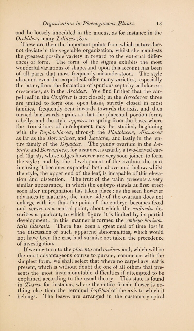 o o and lie loosely imbedded in the mucus, as for instance in the Orchideee, many Liliacece, &c. These are then the important points from which nature does not deviate in the vegetable organization, whilst she manifests the greatest possible variety in regard to the external differ¬ ences of form. The form of the stigma exhibits the most wonderful variations of shape, and upon this account lias been of all parts that most frequently misunderstood. The style also, and even the carpel-leaf, offer many varieties, especially the latter, from the formation of spurious septa by cellular ex¬ crescences, as in the Aroideee. We find further that the car¬ pel leaf in the Conferee is not closed ; in the Resedaceee three are united to form one open basin, strictly closed in most families, frequently bent inwards towards the axis, and then turned backwards again, so that the placental portion forms a belly, and the style appears to spring from the base, where the transitions of development may be studied, beginning with the Euphorbiacece, through the Phytolaceee, Alismacece as far as the Borragineee, and Labiatce, and lastly in the en¬ tire family of the DryadecE. The young ovarium in the La- biatee and Borragineee, for instance, is usually a two-leaved car¬ pel (fig. 2), whose edges however are very soon joined to form the style; and by the development of the ovulum the part inclosing it becomes expanded both above and below, whilst the style, the upper end of the leaf, is incapable of this eleva¬ tion and distention. The fruit of the palm presents a very similar appearance, in which the embryo stands at first erect soon after impregnation has taken place; as the seed however advances to maturity, the inner side of the ovarium does not enlarge with it: thus the point of the embryo becomes fixed and serves as a central point, about which the radicula de¬ scribes a quadrant, to which figure it is limited by its partial development: in this manner is formed the embryo horizon- talis lateralis. There has been a great deal of time lost in the discussion of such apparent abnormalities, which would not have been the case had surmise not taken the precedence of investigation. If we now turn to th e placenta and ovulum, and, which will be the most advantageous course to pursue, commence with the simplest form, we shall select that where no carpellary leaf is present, which is without doubt the one of all others that pre¬ sents the most insurmountable difficulties if attempted to be explained according to the usual theory. This state is found in Taxus, for instance, where the entire female flower is no¬ thing else than the terminal leaf-bud of the axis to which it belongs. The leaves are arranged in the customary spiral