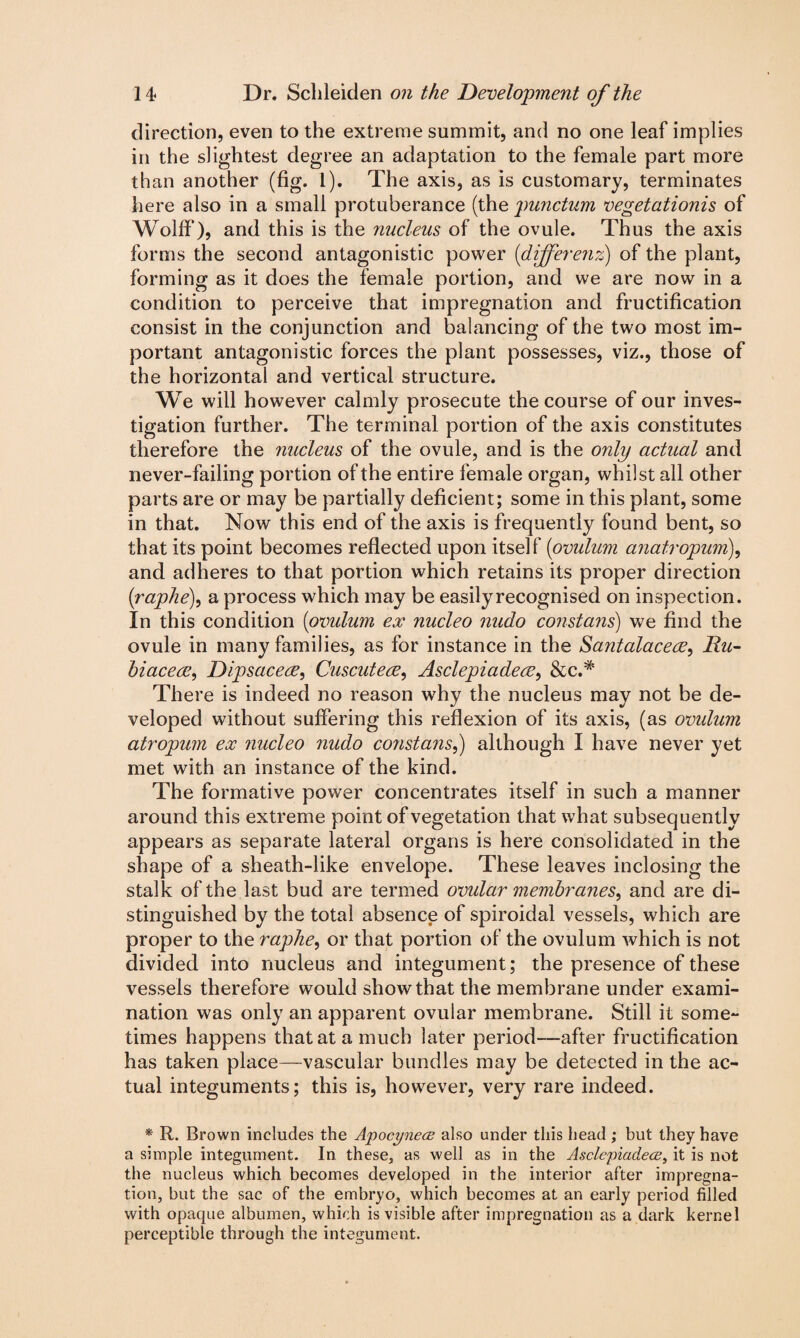 direction, even to the extreme summit, and no one leaf implies in the slightest degree an adaptation to the female part more than another (fig. 1). The axis, as is customary, terminates here also in a small protuberance (the punctum vegetationis of Wolff), and this is the nucleus of the ovule. Thus the axis forms the second antagonistic power (dijferenz) of the plant, forming as it does the female portion, and we are now in a condition to perceive that impregnation and fructification consist in the conjunction and balancing of the two most im¬ portant antagonistic forces the plant possesses, viz., those of the horizontal and vertical structure. We will however calmly prosecute the course of our inves¬ tigation further. The terminal portion of the axis constitutes therefore the nucleus of the ovule, and is the only actual and never-failing portion of the entire female organ, whilst all other parts are or may be partially deficient; some in this plant, some in that. Now this end of the axis is frequently found bent, so that its point becomes reflected upon itself (ovulum anatropum), and adheres to that portion which retains its proper direction (raphe), a process which may be easily recognised on inspection. In this condition (ovulum ex nucleo nudo constant) we find the ovule in many families, as for instance in the Santalaceee, Du- hiaceee, Dipsaceee, Cuscuteee, Asclepiadeee, &c.# There is indeed no reason why the nucleus may not be de¬ veloped without suffering this reflexion of its axis, (as ovulum atropum ex nucleo nudo constans,) although I have never yet met with an instance of the kind. The formative power concentrates itself in such a manner around this extreme point of vegetation that what subsequently appears as separate lateral organs is here consolidated in the shape of a sheath-like envelope. These leaves inclosing the stalk of the last bud are termed ovular membranes, and are di¬ stinguished by the total absence of spiroidal vessels, which are proper to the raphe, or that portion of the ovulum which is not divided into nucleus and integument; the presence of these vessels therefore would show that the membrane under exami¬ nation was only an apparent ovular membrane. Still it some¬ times happens that at a much later period-—after fructification has taken place—vascular bundles may be detected in the ac¬ tual integuments; this is, however, very rare indeed. * R. Brown includes the Apocynece also under this head ; but they have a simple integument. In these, as well as in the Asclepiadece, it is not the nucleus which becomes developed in the interior after impregna¬ tion, but the sac of the embryo, which becomes at an early period filled with opaque albumen, which is visible after impregnation as a dark kernel perceptible through the integument.