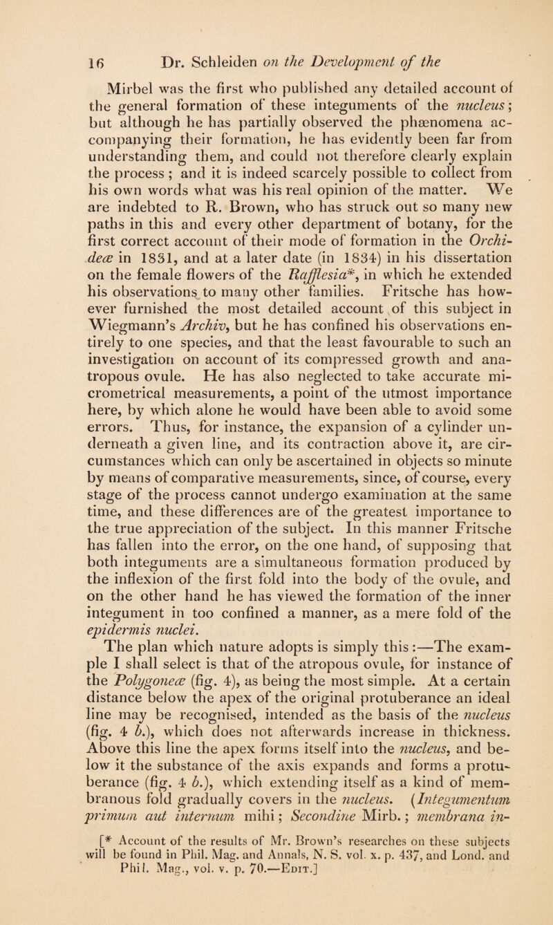 Mirbel was the first who published any detailed account of the general formation of these integuments of the nucleus; but although he has partially observed the phacnomena ac¬ companying their formation, he has evidently been far from understanding them, and could not therefore clearly explain the process ; and it is indeed scarcely possible to collect from his own words what was his real opinion of the matter. We are indebted to R. Brown, who has struck out so many new paths in this and every other department of botany, for the first correct account of their mode of formation in the Orchi- deee in 1831, and at a later date (in 1834) in his dissertation on the female flowers of the Uaffesia*, in which he extended his observations to many other families. Fritsche has how¬ ever furnished the most detailed account of this subject in Wiegmann’s Archiv, but he has confined his observations en¬ tirely to one species, and that the least favourable to such an investigation on account of its compressed growth and ana- tropous ovule. He has also neglected to take accurate mi¬ crometrical measurements, a point of the utmost importance here, by which alone he would have been able to avoid some errors. Thus, for instance, the expansion of a cylinder un¬ derneath a given line, and its contraction above it, are cir¬ cumstances which can only be ascertained in objects so minute by means of comparative measurements, since, of course, every stage of the process cannot undergo examination at the same time, and these differences are of the greatest importance to the true appreciation of the subject. In this manner Fritsche has fallen into the error, on the one hand, of supposing that both integuments are a simultaneous formation produced by the inflexion of the first fold into the body of the ovule, and on the other hand he has viewed the formation of the inner integument in too confined a manner, as a mere fold of the epidermis nuclei. The plan which nature adopts is simply this :—The exam¬ ple I shall select is that of the atropous ovule, for instance of the Polygoneee (fig. 4), as being the most simple. At a certain distance beiow the apex of the original protuberance an ideal line may be recognised, intended as the basis of the nucleus (fig. 4 b.), which does not afterwards increase in thickness. Above this line the apex forms itself into the nucleus, and be¬ low it the substance of the axis expands and forms a protu¬ berance (fig. 4 A), which extending itself as a kind of mem¬ branous fold gradually covers in the nucleus. (Integumentum primum aid internum mihi; Secondine Mirb.; membrana in- [# Account of the results of Mr. Brown’s researches on these subjects will be found in Phil. Mag. and Annals, N. S. vol. x. p. 437, and bond, and Phil. Mag., vol. v. p. 70.—-Edit.]