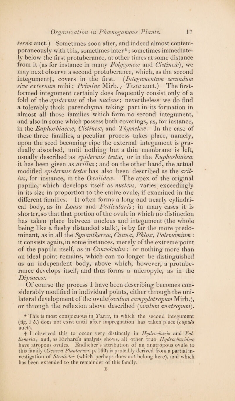 ierna auct.) Sometimes soon after, and indeed almost contem¬ poraneously with this, sometimes later*; sometimes immediate¬ ly below the first protuberance, at other times at some distance from it (as for instance in many Polygoneae and Cistinece), we may next observe a second protuberance, which, as the second integumentf, covers in the first. (Integumentum secundum sive externum mihi; Primine Mirb. ,* Testa auct.) The first- formed integument certainly does frequently consist only of a fold of the epidermis of the nucleus; nevertheless we do find a tolerably thick parenchyma taking part in its formation in almost all those families which form no second integument, and also in some which possess both coverings, as, for instance, in the Euphorbia cere, Cistineaand Thymelece. In the case of these three families, a peculiar process takes place, namely, upon the seed becoming ripe the external integument is gra¬ dually absorbed, until nothing but a thin membrane is left, usually described as epidermis testae, or in the Euphorbiacece it has been given as arillus ; and on the other hand, the actual modified epidermis testae has also been described as the aril- lus, for instance, in the Oxalideae. The apex of the original papilla, which develops itself as nucleus, varies exceedingly in its size in proportion to the entire ovule, if examined in the different families. It often forms a long and nearly cylindri¬ cal body, as in Loasa and Pedicularis; in many cases it is shorter, so that that portion of the ovule in which no distinction has taken place between nucleus and integument (the whole being like a fleshy distended stalk), is by far the more predo¬ minant, as in all the Synanthereae, Canna, Phlox, Polemomium : it consists again, in some instances, merely of the extreme point of the papilla itself, as in Convolvulus; or nothing more than an ideal point remains, which can no longer be distinguished as an independent body, above which, however, a protube¬ rance develops itself, and thus forms a micropyle, as in the Eipsaceae. Of course the process I have been describing becomes con¬ siderably modified in individual points, either through the uni¬ lateral development of the ovule(ovulum campylotropum Mirb.), or through the reflexion above described (ovulum anatropum). * This is most conspicuous in Taxus, in which the second integument (fig. 1 b.) does not exist until after impregnation has taken place (cupula auct). f I observed this to occur very distinctly in Hydrocharis and Val- lisneria; and, as Richard’s analysis shows, all other true Hydrocharidece have atropous ovules. Endlicher’s attribution of an anatropous ovule to this family (Genera Plantarum, p. 160) is probably derived from a partial in¬ vestigation of Stratiotes (which perhaps does not belong here), and which has been extended to the remainder of this family. B