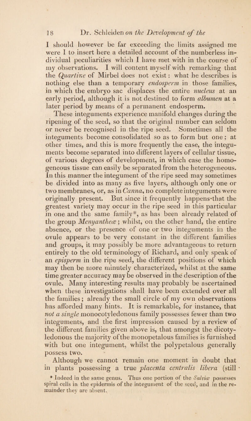 I should however be far exceeding die limits assigned me were I to insert here a detailed account of the numberless in¬ dividual peculiarities which I have met with in the course of my observations. I will content myself with remarking that the Quartine of Mirbel does not exist: what he describes is nothing else than a temporary endosperm in those families, in which the embryo sac displaces the entire 7iucleus at an early period, although it is not destined to form albumen at a later period by means of a permanent endosperm. These integuments experience manifold changes during the ripening of the seed, so that the original number can seldom or never be recognised in the ripe seed. Sometimes all the integuments become consolidated so as to form but one; at other times, and this is more frequently the case, the integu¬ ments become separated into different layers of cellular tissue, of various degrees of development, in which case the homo¬ geneous tissue can easily be separated from the heterogeneous. In this manner the integument of the ripe seed may sometimes be divided into as many as five layers, although only one or two membranes, or, as in Canna, no complete integuments were originally present. But since it frequently happens*that the greatest variety may occur in the ripe seed in this particular in one and the same family*, as has been already related of the group Menyanthece; whilst, on the other hand, the entire absence, or the presence of one or two integuments in the ovule appears to be very constant in the different families and groups, it may possibly be more advantageous to return entirely to the old terminology of Richard, and only speak of an episperm in the ripe seed, the different positions of which may then be more minutely characterized, whilst at the same time greater accuracy maybe observed in the description of the ovule. Many interesting results may probably be ascertained when these investigations shall have been extended over all the families; already the small circle of my ow n observations has afforded many hints. It is remarkable, for instance, that not a single monocotyledonous family possesses fewer than two integuments, and the first impression caused by a review of the different families given above is, that amongst the dicoty¬ ledonous the majority of the monopetalous families is furnished with but one integument, whilst the polypetalous generally possess two. Although we cannot remain one moment in doubt that in plants possessing a true placenta centralis libera (still * * Indeed in the same genus. Thus one portion of the Salvice possesses spiral cells in the epidermis of the integument of the seed, and in the re¬ mainder they are absent.