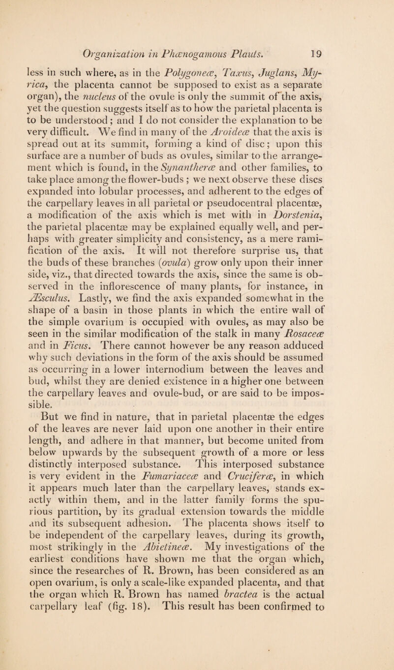 less in such where, as in the Polygon etc, Taxus, Juglans, My- rica, the placenta cannot be supposed to exist as a separate organ), the nucleus of the ovule is only the summit of the axis, yet the question suggests itself as to how the parietal placenta is to be understood ; and I do not consider the explanation to be very difficult. We find in many of the Aroidece that the axis is spread out at its summit, forming a kind of disc; upon this surface are a number of buds as ovules, similar to the arrange¬ ment which is found, in the Synantherce and other families, to take place among the flower-buds ; we next observe these discs expanded into lobular processes, and adherent to the edges of the carpellary leaves in all parietal or pseudocentral placentae, a modification of the axis which is met with in Porstenia, the parietal placentae may be explained equally well, and per¬ haps with greater simplicity and consistency, as a mere rami¬ fication of the axis. It will not therefore surprise us, that the buds of these branches (ovula) grow only upon their inner side, viz., that directed towards the axis, since the same is ob¬ served in the inflorescence of many plants, for instance, in JEsculus. Lastly, we find the axis expanded somewhat in the shape of a basin in those plants in which the entire wall of the simple ovarium is occupied with ovules, as may also be seen in the similar modification of the stalk in many Rosacece and in Ficus. There cannot however be any reason adduced why such deviations in the form of the axis should be assumed as occurrina’ in a lower internodium between the leaves and bud, whilst they are denied existence in a higher one between the carpellary leaves and ovule-bud, or are said to be impos¬ sible. But we find in nature, that in parietal placentae the edges of the leaves are never laid upon one another in their entire length, and adhere in that manner, but become united from below upwards by the subsequent growth of a more or less distinctly interposed substance. This interposed substance is very evident in the Fumariacece and Cruciferce, in which it appears much later than the carpellai^y leaves, stands ex¬ actly within them, and in the latter family forms the spu¬ rious partition, by its gradual extension towards the middle and its subsequent adhesion. The placenta shows itself to be independent of the carpellary leaves, during its growth, most strikingly in the Abietinece. My investigations of the earliest conditions have shown me that the organ which, since the researches of R. Brown, has been considered as an open ovarium, is only a scale-like expanded placenta, and that the organ which R. Brown has named bractea is the actual carpellary leaf (fig, 18). This result has been confirmed to