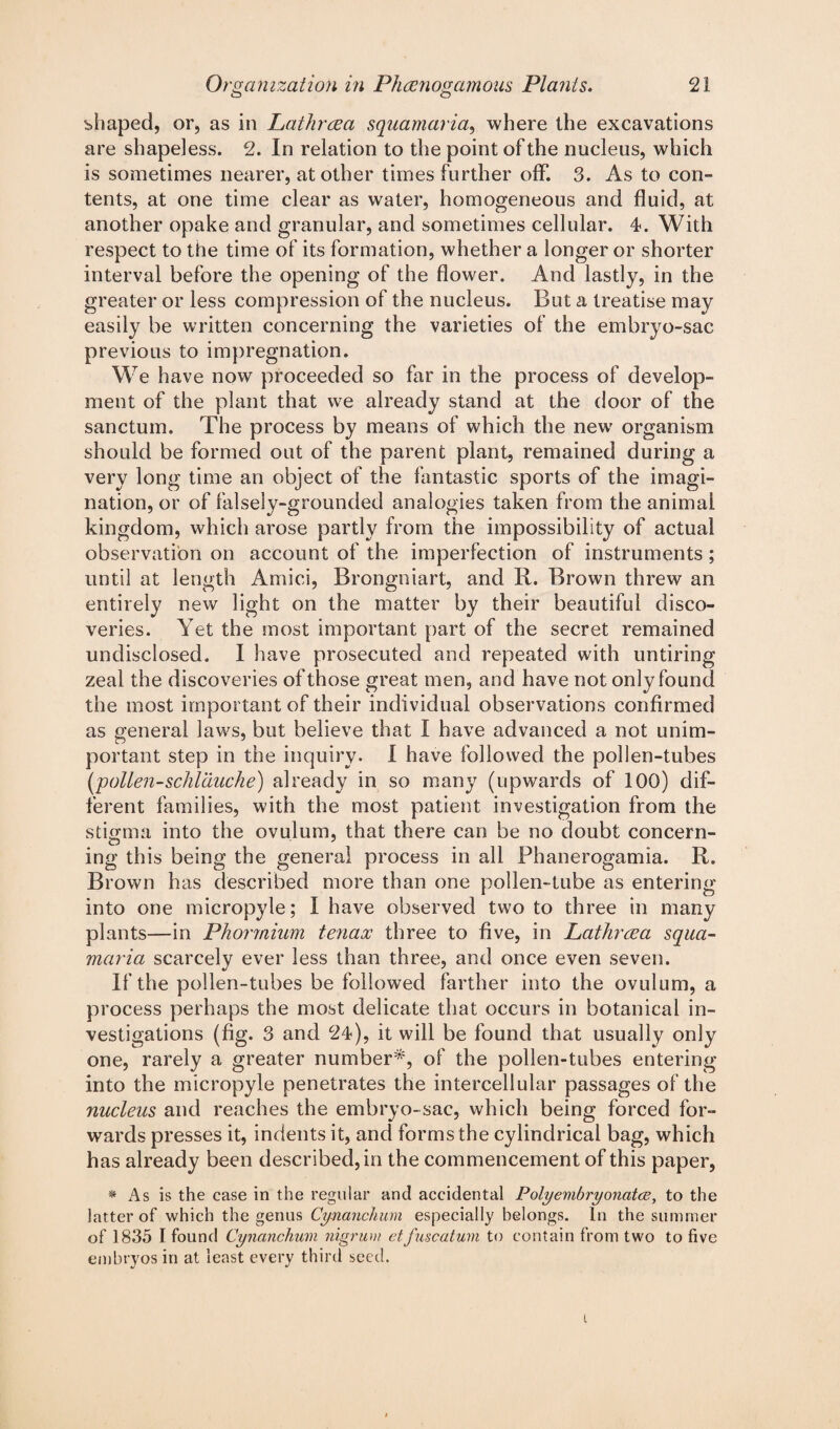 shaped, or, as in Lathrrea squamaria, where the excavations are shapeless. 2. In relation to the point of the nucleus, which is sometimes nearer, at other times further off. 3. As to con¬ tents, at one time clear as water, homogeneous and fluid, at another opake and granular, and sometimes cellular. 4. With respect to the time of its formation, whether a longer or shorter interval before the opening of the flower. And lastly, in the greater or less compression of the nucleus. But a treatise may easily be written concerning the varieties of the embryo-sac previous to impregnation. We have now proceeded so far in the process of develop¬ ment of the plant that we already stand at the door of the sanctum. The process by means of which the new organism should be formed out of the parent plant, remained during a very long time an object of the fantastic sports of the imagi¬ nation, or of falsely-grounded analogies taken from the animal kingdom, which arose partly from the impossibility of actual observation on account of the imperfection of instruments ; until at length Amici, Brongniart, and R. Brown threw an entirely new light on the matter by their beautiful disco¬ veries. Yet the most important part of the secret remained undisclosed. I have prosecuted and repeated with untiring zeal the discoveries of those great men, and have not only found the most important of their individual observations confirmed as general laws, but believe that I have advanced a not unim¬ portant step in the inquiry. I have followed the pollen-tubes [pollen-schlduche) already in so many (upwards of 100) dif¬ ferent families, with the most patient investigation from the stigma into the ovulum, that there can be no doubt concern¬ ing this being the general process in all Phanerogamia. R. Brown has described more than one pollen-tube as entering into one micropyle; I have observed two to three in many plants—in Phormium tenaoc three to five, in Lathreea squa¬ maria scarcely ever less than three, and once even seven. If the pollen-tubes be followed farther into the ovulum, a process perhaps the most delicate that occurs in botanical in¬ vestigations (fig. 3 and 24), it will be found that usually only one, rarely a greater number*, of the pollen-tubes entering into the micropyle penetrates the intercellular passages of the nucleus and reaches the embryo-sac, which being forced for¬ wards presses it, indents it, and forms the cylindrical bag, which has already been described, in the commencement of this paper, * As is the case in the regular and accidental Polyembryonatce, to the latter of which the genus Cynanchum especially belongs. In the summer of 1835 I found Cynanchum nigrum etfuscatum to contain from two to five embryos in at least every third seed. i