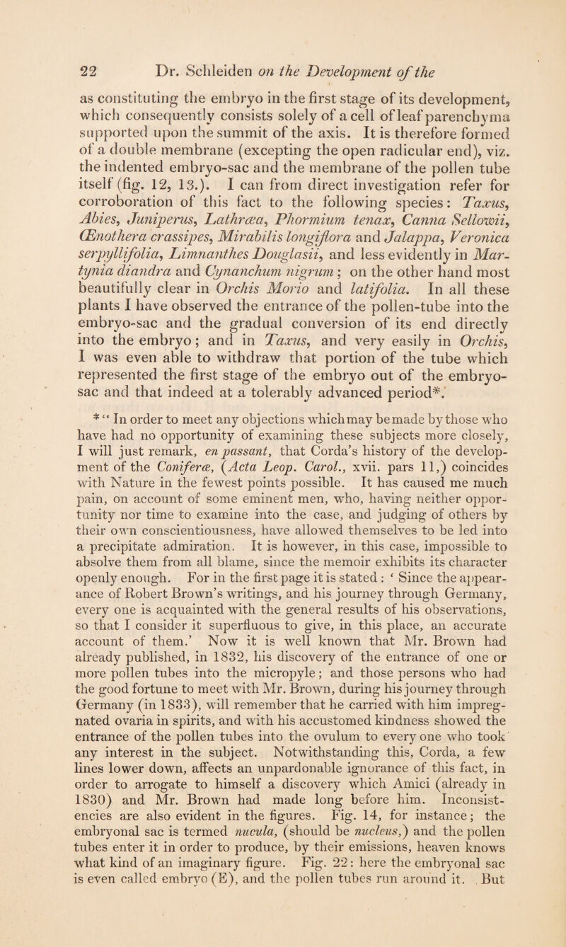 as constituting the embryo in the first stage of its development, which consequently consists solely of a cell of leaf parenchyma supported upon the summit of the axis. It is therefore formed of a double membrane (excepting the open radicular end), viz. the indented embryo-sac and the membrane of the pollen tube itself (fig. 12, 13.). I can from direct investigation refer for corroboration of this fact to the following species: Taxus, Abies, Juniperus, Tathrcea, Phormium tenax, Canna Sellovoii, CEnothera crassipes, Mirabilis longiflora and Jalappa, Veronica serpyllifolia, Limnanthes Douglasii^ and less evidently in Mar- tynia diandra and Cynanchum nigrum ; on the other hand most beautifully clear in Orchis Morio and latifolia. In all these plants I have observed the entrance of the pollen-tube into the embryo-sac and the gradual conversion of its end directly into the embryo ; and in Taxus, and very easily in Orchis, I was even able to withdraw that portion of the tube which represented the first stage of the embryo out of the embryo- sac and that indeed at a tolerably advanced period*. * “ In order to meet any objections whichmay be made by those who have had no opportunity of examining these subjects more closely, I will just remark, en passant, that Corda’s history of the develop¬ ment of the Conifers, (Acta Leop. Carol., xvii. pars 11,) coincides with Nature in the fewest points possible. It has caused me much pain, on account of some eminent men, wdio, having neither oppor¬ tunity nor time to examine into the case, and judging of others by their own conscientiousness, have allowed themselves to be led into a precipitate admiration. It is however, in this case, impossible to absolve them from all blame, since the memoir exhibits its character openly enough. For in the first page it is stated : ‘ Since the appear¬ ance of Robert Brown’s writings, and his journey through Germany, every one is acquainted with the general results of his observations, so that I consider it superfluous to give, in this place, an accurate account of them.’ Now it is well known that Mr. Brown had already published, in 1832, his discovery of the entrance of one or more pollen tubes into the micropyle; and those persons who had the good fortune to meet with Mr. Brown, during his journey through Germany (in 1833), will remember that he carried wTith him impreg¬ nated ovaria in spirits, and with his accustomed kindness showed the entrance of the pollen tubes into the ovulum to every one who took any interest in the subject. Notwithstanding this, Corda, a few lines lower down, affects an unpardonable ignorance of this fact, in order to arrogate to himself a discovery which Amici (already in 1830) and Mr. Brown had made long before him. Inconsist¬ encies are also evident in the figures. Fig. 14, for instance; the embryonal sac is termed nucula, (should be nucleus,) and the pollen tubes enter it in order to produce, by their emissions, heaven knows what kind of an imaginary figure. Fig. 22: here the embryonal sac is even called embryo (E), and the pollen tubes run around it. But