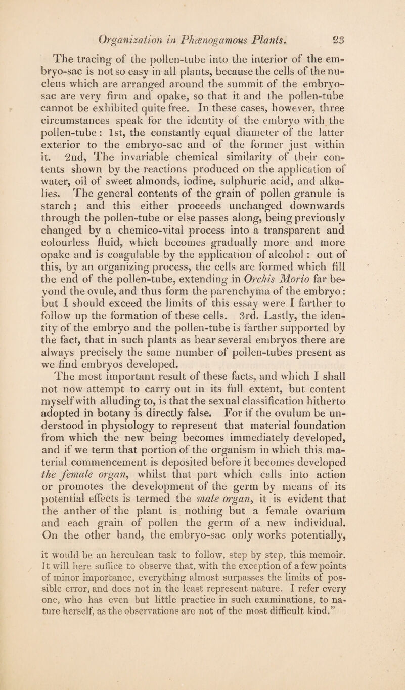 The tracing of the pollen-tube into the interior of the em¬ bryo-sac is not so easy in all plants, because the cells of the nu¬ cleus which are arranged around the summit of the embryo- sac are very firm and opake, so that it and the pollen-tube cannot be exhibited quite free. In these cases, however, three circumstances speak for the identity of the embryo with the pollen-tube: 1st, the constantly equal diameter of the latter exterior to the embryo-sac and of the former just within it. 2nd, The invariable chemical similarity of their con¬ tents shown by the reactions produced on the application of water, oil of sweet almonds, iodine, sulphuric acid, and alka¬ lies. The general contents of the grain of pollen granule is starch ; and this either proceeds unchanged downwards through the pollen-tube or else passes along, being previously changed by a chemico-vital process into a transparent and colourless fluid, which becomes gradually more and more opake and is coagulable by the application of alcohol : out of this, by an organizing process, the cells are formed which fill the end of the pollen-tube, extending in Orchis Morio far be¬ yond the ovule, and thus form the parenchyma of the embryo : but I should exceed the limits of this essay were I farther to follow up the formation of these cells. 3rd. Lastly, the iden¬ tity of the embryo and the pollen-tube is farther supported by the fact, that in such plants as bear several embryos there are always precisely the same number of pollen-tubes present as we find embryos developed. The most important result of these facts, and which I shall not now attempt to carry out in its full extent, but content myself with alluding to, is that the sexual classification hitherto adopted in botany is directly false. For if the ovulum be un¬ derstood in physiology to represent that material foundation from which the new7 being becomes immediately developed, and if we term that portion of the organism in which this ma¬ terial commencement is deposited before it becomes developed the female organ, whilst that part which calls into action or promotes the development of the germ by means of its potential effects is termed the mate organs it is evident that the anther of the plant is nothing but a female ovarium and each grain of pollen the genu of a new7 individual. On the other hand, the embryo-sac only works potentially, it would he an herculean task to follow7, step by step, this memoir. It will here suffice to observe that, with the exception of a few points of minor importance, everything almost surpasses the limits of pos¬ sible error, and does not in the least represent nature. I refer every one, who has even but little practice in such examinations, to na¬ ture herself, as the observations are not of the most difficult kind.”