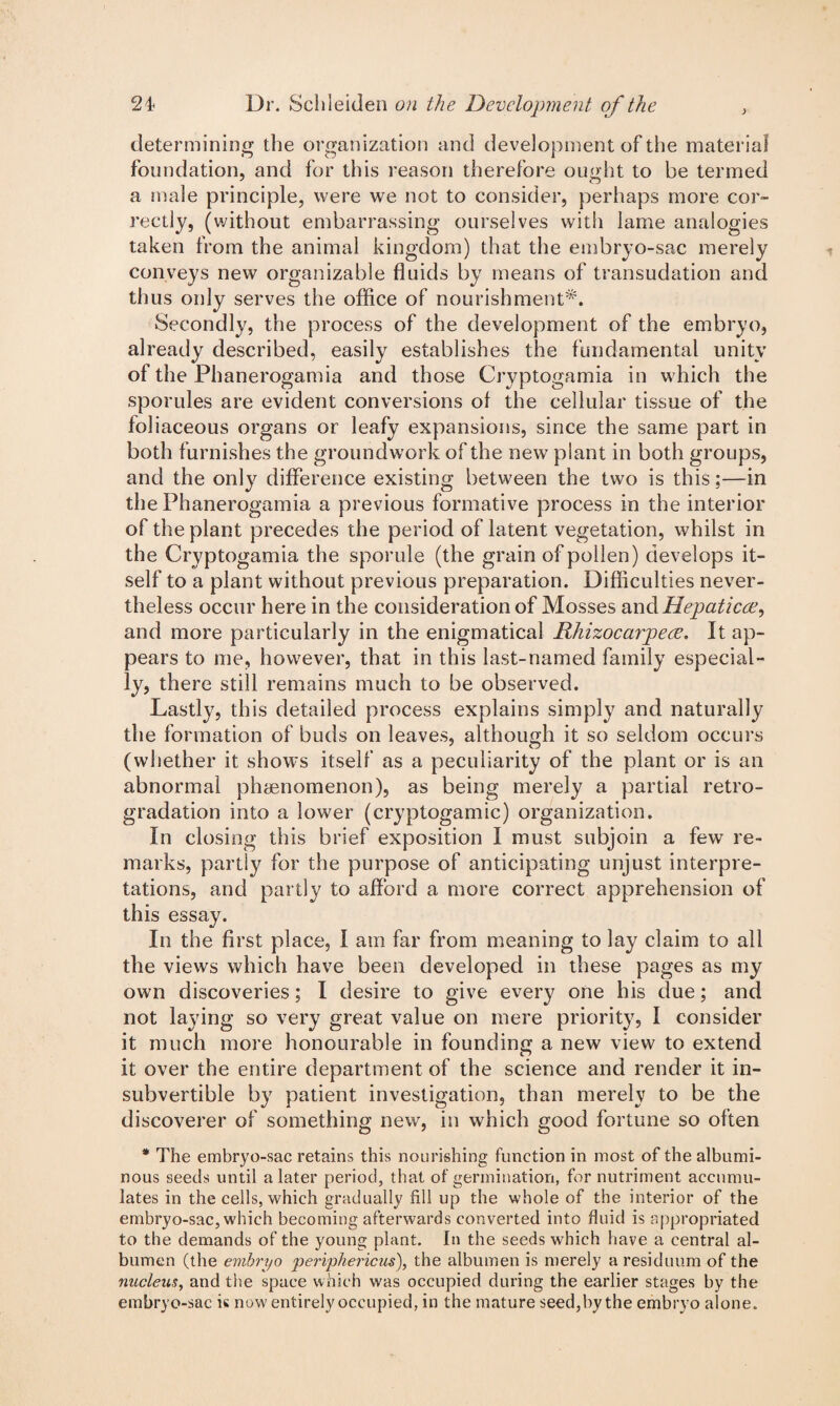 determining the organization and development of the material foundation, and for this reason therefore ought to be termed a male principle, were we not to consider, perhaps more cor¬ rectly, (without embarrassing ourselves with lame analogies taken from the animal kingdom) that the embryo-sac merely conveys new organizable fluids by means of transudation and thus only serves the office of nourishment*. Secondly, the process of the development of the embryo, already described, easily establishes the fundamental unity of the Phanerogamia and those Cryptogamia in which the sporules are evident conversions ol the cellular tissue of the foliaceous organs or leafy expansions, since the same part in both furnishes the groundwork of the new plant in both groups, and the only difference existing between the two is this;—in the Phanerogamia a previous formative process in the interior of the plant precedes the period of latent vegetation, whilst in the Cryptogamia the sporule (the grain of pollen) develops it¬ self to a plant without previous preparation. Difficulties never¬ theless occur here in the consideration of Mosses and Hepaticce, and more particularly in the enigmatical RhizocarpecE. It ap¬ pears to me, however, that in this last-named family especial¬ ly, there still remains much to be observed. Lastly, this detailed process explains simply and naturally the formation of buds on leaves, although it so seldom occurs (whether it shows itself as a peculiarity of the plant or is an abnormal phenomenon), as being merely a partial retro- gradation into a lower (cryptogamic) organization. In closing this brief exposition I must subjoin a few re¬ marks, partly for the purpose of anticipating unjust interpre¬ tations, and partly to afford a more correct apprehension of this essay. In the first place, I am far from meaning to lay claim to all the views which have been developed in these pages as my own discoveries; I desire to give every one his due; and not laying so very great value on mere priority, I consider it much more honourable in founding a new view to extend it over the entire department of the science and render it in- subvertible by patient investigation, than merely to be the discoverer of something new, in which good fortune so often * The embryo-sac retains this nourishing function in most of the albumi¬ nous seeds until a later period, that of germination, for nutriment accumu¬ lates in the cells, which gradually fill up the whole of the interior of the embryo-sac, which becoming afterwards converted into fluid is appropriated to the demands of the young plant. In the seeds which have a central al¬ bumen (the embryo periphericus), the albumen is merely a residuum of the nucleus, and the space which was occupied during the earlier stages by the embryo-sac is now entirely occupied, in the mature seed,by the embryo alone.