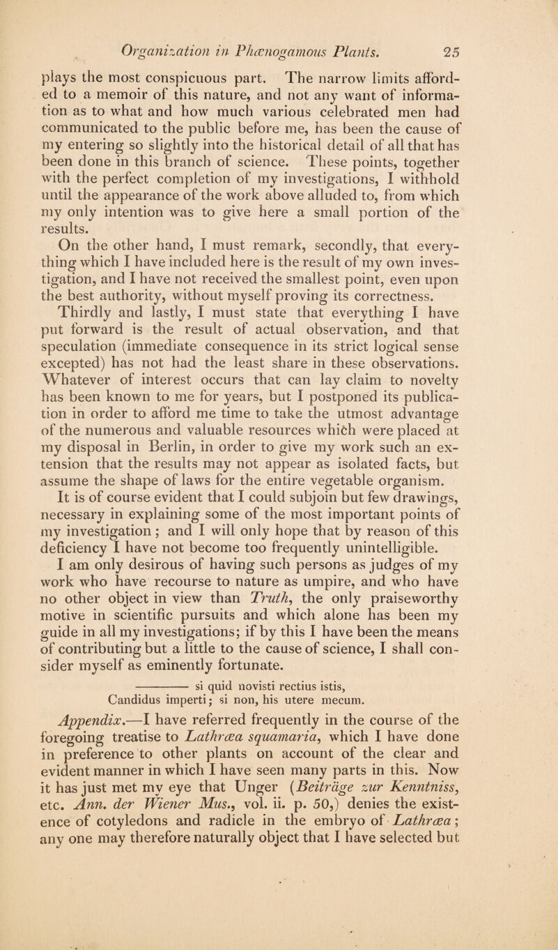 plays the most conspicuous part. The narrow limits afford¬ ed to a memoir of this nature, and not any want of informa¬ tion as to what and how much various celebrated men had communicated to the public before me, has been the cause of my entering so slightly into the historical detail of all that has been done in this branch of science. These points, together with the perfect completion of my investigations, I withhold until the appearance of the work above alluded to, from which my only intention was to give here a small portion of the results. On the other hand, I must remark, secondly, that every¬ thing which I have included here is the result of my own inves¬ tigation, and I have not received the smallest point, even upon the best authority, without myself proving its correctness. Thirdly and lastly, I must state that everything I have put forward is the result of actual observation, and that speculation (immediate consequence in its strict logical sense excepted) has not had the least share in these observations. Whatever of interest occurs that can lay claim to novelty has been known to me for years, but I postponed its publica¬ tion in order to afford me time to take the utmost advantage of the numerous and valuable resources which were placed at my disposal in Berlin, in order to give my work such an ex¬ tension that the results may not appear as isolated facts, but assume the shape of laws for the entire vegetable organism. It is of course evident that I could subjoin but few drawings, necessary in explaining some of the most important points of my investigation; and I will only hope that by reason of this deficiency I have not become too frequently unintelligible. I am only desirous of having such persons as judges of my work who have recourse to nature as umpire, and who have no other object in view than Truth, the only praiseworthy motive in scientific pursuits and which alone has been my guide in all my investigations; if by this I have been the means of contributing but a little to the cause of science, I shall con¬ sider myself as eminently fortunate. - si quid novisti rectius istis, Candidus imperti; si non, his utere mecum. Appendix.—I have referred frequently in the course of the foregoing treatise to Lathrcea squamaria, which I have done in preference to other plants on account of the clear and evident manner in which I have seen many parts in this. Now it has just met my eye that Unger (Beitrage zur Kenntniss, etc. Ann. der Wiener Mus., vol. ii. p. 50,) denies the exist¬ ence of cotyledons and radicle in the embryo of Lathrrea; any one may therefore naturally object that I have selected but