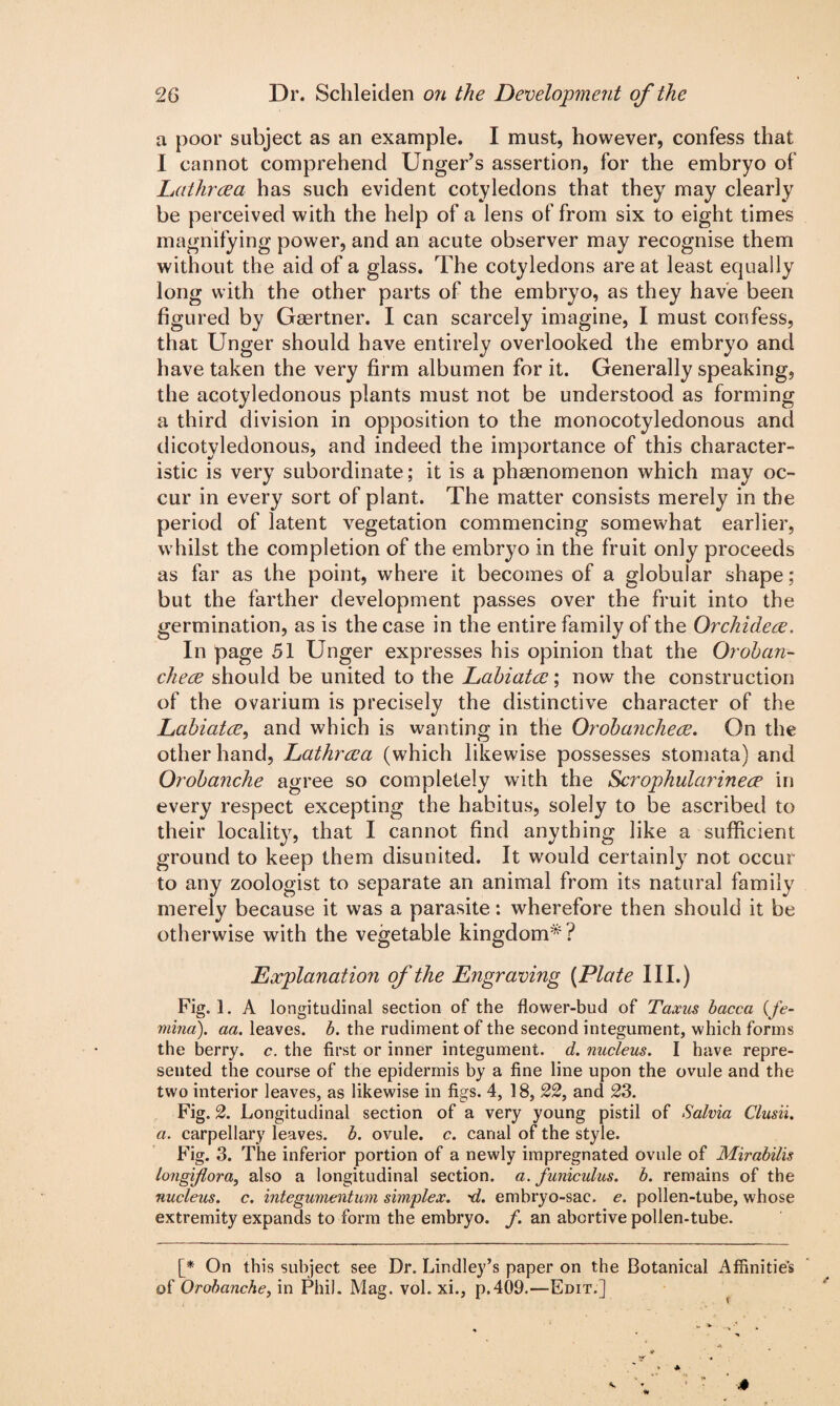 a poor subject as an example. I must, however, confess that I cannot comprehend Unger’s assertion, for the embryo of jLathrcea has such evident cotyledons that they may clearly be perceived with the help of a lens of from six to eight times magnifying power, and an acute observer may recognise them without the aid of a glass. The cotyledons are at least equally long with the other parts of the embryo, as they have been figured by Gaertner. I can scarcely imagine, I must confess, that Unger should have entirely overlooked the embryo and have taken the very firm albumen for it. Generally speaking, the acotyledonous plants must not be understood as forming a third division in opposition to the monocotyledonous and dicotyledonous, and indeed the importance of this character¬ istic is very subordinate; it is a phenomenon which may oc¬ cur in every sort of plant. The matter consists merely in the period of latent vegetation commencing somewhat earlier, whilst the completion of the embryo in the fruit only proceeds as far as the point, where it becomes of a globular shape; but the farther development passes over the fruit into the germination, as is the case in the entire family of the Orchidece. In page 51 Unger expresses his opinion that the Oroban- chece should be united to the Labiatce; now the construction of the ovarium is precisely the distinctive character of the Labiatce, and which is wanting in the Oroibancliece. On the other hand, Lathrcea (which likewise possesses stomata) and Orobanche agree so completely with the Scrophularinece in every respect excepting the habitus, solely to be ascribed to their locality, that I cannot find anything like a sufficient ground to keep them disunited. It would certainly not occur to any zoologist to separate an animal from its natural family merely because it was a parasite: wherefore then should it be otherwise with the vegetable kingdom*? Explanation of the Engraving (Plate III.) Fig.l. A longitudinal section of the flower-bud of Taxus bacca (fe- mind), aa. leaves, b. the rudiment of the second integument, which forms the berry, c. the first or inner integument, d. nucleus. I have repre¬ sented the course of the epidermis by a fine line upon the ovule and the two interior leaves, as likewise in figs. 4, 18, 22, and 23. Fig. 2. Longitudinal section of a very young pistil of Salvia Clusii. a. carpellary leaves, b. ovule, c. canal of the style. Fig. 3. The inferior portion of a newly impregnated ovule of Mirabilis longifiora, also a longitudinal section, a. funiculus, b. remains of the nucleus, c. integumentum simplex. ~d. embryo-sac. e. pollen-tube, whose extremity expands to form the embryo, f. an abortive pollen-tube. [* On this subject see Dr. Lindley’s paper on the Botanical Affinities of Orobanche, in Phil. Mag. vol. xi., p.409.—Edit.]