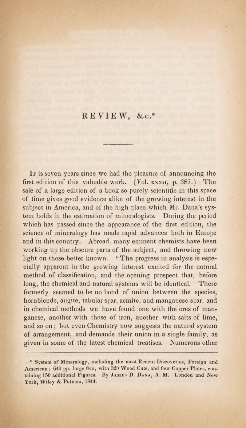 REVIEW, &c* I It is seven years since we had the pleasure of announcing the first edition of this valuable work. (Yol. xxxir, p. 387.) The sale of a large edition of a book so purely scientific in this space of time gives good evidence alike of the growing interest in the subject in America, and of the high place which Mr. Dana’s sys¬ tem holds in the estimation of mineralogists. During the period which has passed since the appearance of the first edition, the science of mineralogy has made rapid advances both in Europe and in this country. Abroad, many eminent chemists have been working up the obscure parts of the subject, and throwing new light on those better known. “The progress in analysis is espe¬ cially apparent in the growing interest excited for the natural method of classification, and the opening prospect that, before long, the chemical and natural systems will be identical. There formerly seemed to be no bond of union between the species, hornblende, augite, tabular spar, acmite, and manganese spar, and in chemical methods we have found one with the ores of man¬ ganese, another with those of iron, another with salts of lime, and so on; but even Chemistry now suggests the natural system of arrangement, and demands their union in a single family, as given in some of the latest chemical treatises. Numerous other * System of Mineralogy, including the most Recent Discoveries, Foreign and American; 640 pp. large 8vo, with 320 Wood Cuts, and four Copper Plates, con¬ taining 150 additional Figures. By James D. Dana, A. M. London and New York, Wiley & Putnam, 1844.