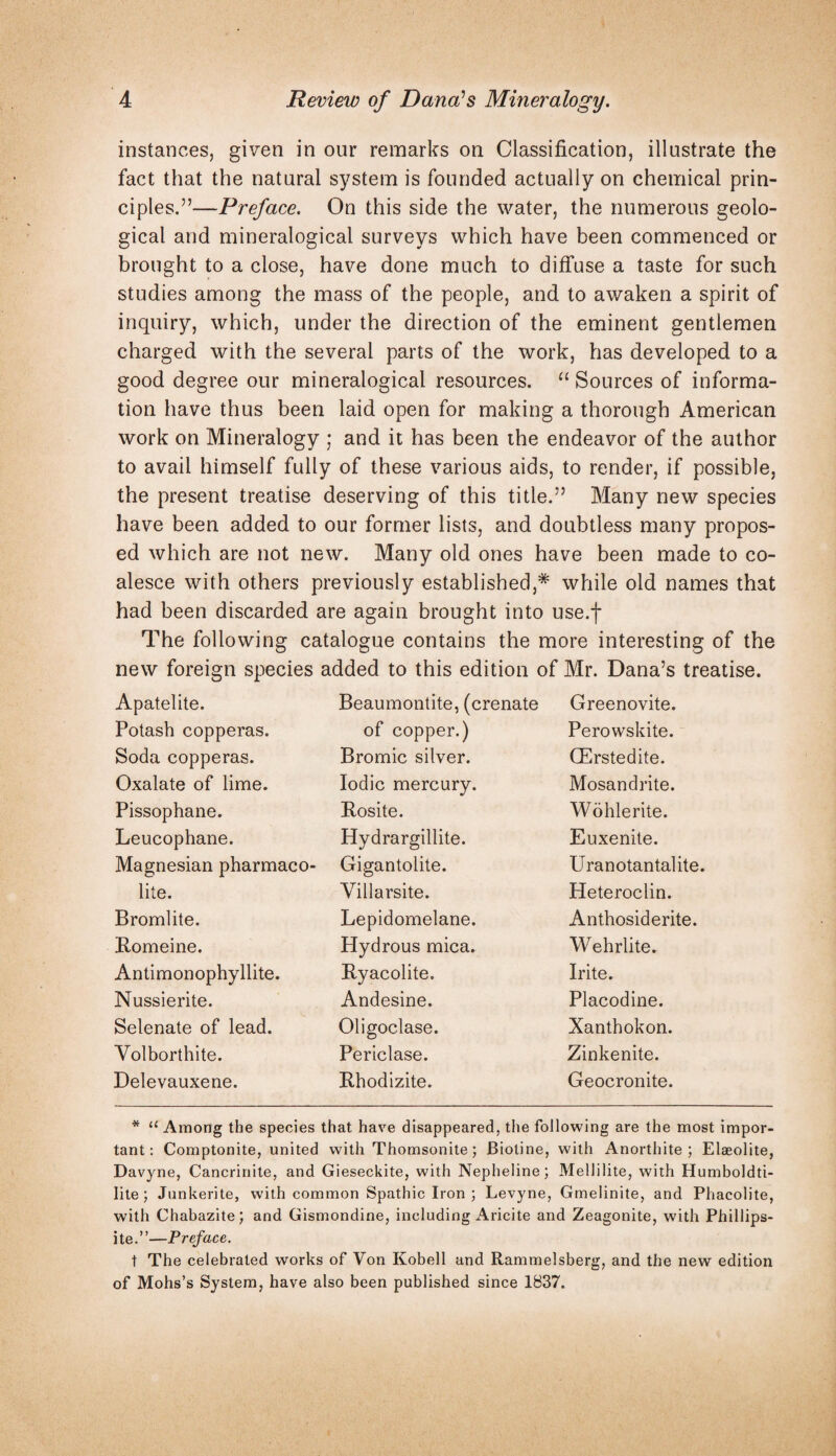 instances, given in our remarks on Classification, illustrate the fact that the natural system is founded actually on chemical prin¬ ciples.”—Preface. On this side the water, the numerous geolo¬ gical and mineralogical surveys which have been commenced or brought to a close, have done much to diffuse a taste for such studies among the mass of the people, and to awaken a spirit of inquiry, which, under the direction of the eminent gentlemen charged with the several parts of the work, has developed to a good degree our mineralogical resources. “Sources of informa¬ tion have thus been laid open for making a thorough American work on Mineralogy ; and it has been the endeavor of the author to avail himself fully of these various aids, to render, if possible, the present treatise deserving of this title.” Many new species have been added to our former lists, and doubtless many propos¬ ed which are not new. Many old ones have been made to co¬ alesce with others previously established,* while old names that had been discarded are again brought into use.f The following catalogue contains the more interesting of the new foreign species added to this edition of Mr. Dana’s tre Apatelite. Beaumontite, (crenate Greenovite. Potash copperas. of copper.) Perowskite. Soda copperas. Bromic silver. CErstedite. Oxalate of lime. Iodic mercury. Mosandrite. Pissophane. Rosite. Wohlerite. Leucophane. Hydrargillite. Euxenite. Magnesian pharmaco- Gigantolite. Uranotantalite. lite. Villarsite. Heteroclin. Bromlite. Lepidomelane. Anthosiderite. Romeine. Hydrous mica. Wehrlite. Antimonophyllite. Ryacolite. Irite. Nussierite. Andesine. Placodine. Selenate of lead. Oligoclase. Xanthokon. Volborthite. Periclase. Zinkenite. Delevauxene. Rhodizite. Geocronite. * ‘‘ Among the species that have disappeared, the following are the most impor¬ tant: Comptonite, united with Thomsonite; Biotine, with Anorthite ; Elaeolite, Davyne, Cancrinite, and Gieseckite, with Nepheline; Mellilite, with Humboldti- lite; Junkerite, with common Spathic Iron ; Levyne, Gmelinite, and Phacolite, with Chabazite; and Gismondine, including Aricite and Zeagonite, with Phillips- ite.”—Preface. t The celebrated works of Von Kobell and Rammelsberg, and the new edition of Mohs’s System, have also been published since 1837.