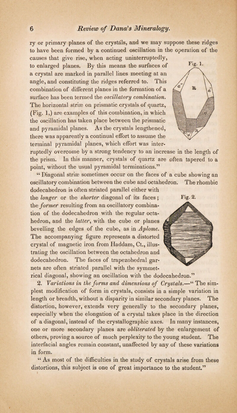 ry or primary planes of the crystals, and we may suppose these ridges to have been formed by a continued oscillation in the operation of the causes that give rise, when acting uninterruptedly, to enlarged planes. By this means the surfaces of a crystal are marked in parallel lines meeting at an angle, and constituting the ridges referred to. This combination of different planes in the formation of a surface has been termed the oscillatory comhination. The horizontal striae on prismatic crystals of quartz, (Fig. 1,) are examples of this combination, in which the oscillation has taken place between the prismatic and pyramidal planes. As the crystals lengthened, there was apparently a continual effort to assume the terminal pyramidal planes, which effort was inter¬ ruptedly overcome by a strong tendency to an increase in the length of the prism. In this manner, crystals of quartz are often tapered to a point, without the usual pyramidal terminations.” “ Diagonal striae sometimes occur on the faces of a cube showing an oscillatory combination between the cube and octahedron. The rhombic dodecahedron is often striated parallel either with ihe former resulting from an oscillatory combina¬ tion of the dodecahedron with the regular octa¬ hedron, and the latter, with the cube or planes bevelling the edges of the cube, as in Aplome. The accompanying figure represents a distorted crystal of magnetic iron from Haddam, Ct., illus¬ trating the oscillation between the octahedron and dodecahedron. The faces of trapezohedral gar¬ nets are often striated parallel with the symmet¬ rical diagonal, showing an oscillation with the dodecahedron.” 2. Var iations in the forms and dimensions of Crystals.—“ The sim¬ plest modification of form in crystals, consists in a simple variation in length or breadth, without a disparity in similar secondary planes. The distortion, however, extends very generally to the secondary planes, especially when the elongation of a crystal takes place in the direction of a diagonal, instead of the crystallographic axes. In many instances, one or more secondary planes are obliterated by the enlargement of others, proving a source of much perplexity to the young student. The interfacial angles remain constant, unaffected by any of these variations in form. “ As most of the difficulties in the study of crystals arise from these distortions, this subject is one of great importance to the student.”