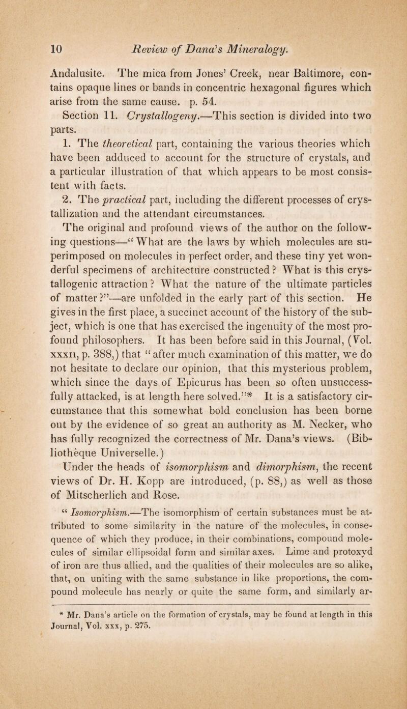 Andalusite. The mica from Jones’ Creek, near Baltimore, con¬ tains opaque lines or bands in concentric hexagonal figures which arise from the same cause, p. 54. Section 11. Crystallogeny.—This section is divided into two parts. 1. The theoretical part, containing the various theories which have been adduced to account for the structure of crystals, and a particular illustration of that which appears to be most consis¬ tent with facts. 2. The practical part, including the different processes of crys¬ tallization and the attendant circumstances. The original and profound views of the author on the follow¬ ing questions—‘‘ What are the laws by which molecules are su¬ perimposed on molecules in perfect order, and these tiny yet won¬ derful specimens of architecture constructed? What is this crys- tallogenic attraction ? What the nature of the ultimate particles of matter?”—are unfolded in the early part of this section. He gives in the first place, a succinct account of the history of the sub¬ ject, which is one that has exercised the ingenuity of the most pro¬ found philosophers. It has been before said in this Journal, (Wl. xxxii, p. 388,) that “ after much examination of this matter, we do not hesitate to declare our opinion, that this mysterious problem, which since the days of Epicurus has been so often unsuccess¬ fully attacked, is at length here solved.”* It is a satisfactory cir¬ cumstance that this somewhat bold conclusion has been borne out by the evidence of so great an authority as M. Necker, who has fully recognized the correctness of Mr. Dana’s views. (Bib- liotheque Universelle.) Under the heads of isom,orphism and dimorphism^ the recent views of Dr. H. Kopp are introduced, (p. 88,) as well as those of Mitscherlich and Rose. “ Isomorphism.—The isomorphism of certain substances must be at¬ tributed to some similarity in the nature of the molecules, in conse¬ quence of which they produce, in their combinations, compound mole¬ cules of similar ellipsoidal form and similar axes. Lime and protoxyd of iron are thus allied, and the qualities of their molecules are so alike, that, on uniting with the same substance in like proportions, the com¬ pound molecule has nearly or quite the same form, and similarly ar- * Mr. Dana’s article on the formation of crystals, may be found at length in this Journal, Vol. xxx, p. 275.