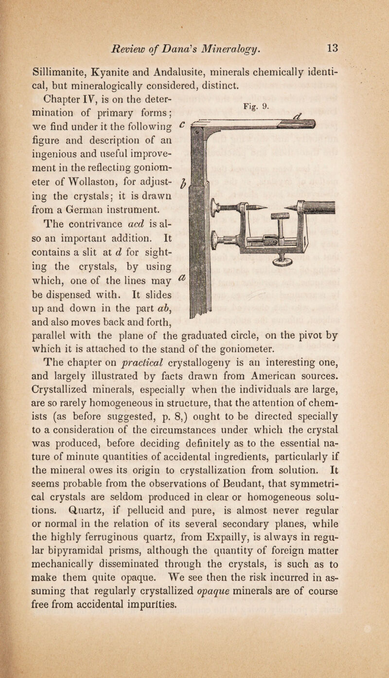 Sillimanitej Kyanite and Andaliisite, minerals chemically identi¬ cal, but mineralogically considered, distinct. Chapter lY, is on the deter¬ mination of primary forms; we find under it the following figure and description of an ingenious and useful improve¬ ment in the reflecting goniom¬ eter of Wollaston, for adjust¬ ing the crystals; it is drawn from a German instrument. The contrivance acd is al¬ so an important addition. It contains a slit at d for sight¬ ing the crystals, by using which, one of the lines may be dispensed with. It slides up and down in the part and also moves back and forth, parallel with the plane of the graduated circle, on the pivot by which it is attached to the stand of the goniometer. The chapter on practical crystallogeny is an interesting one, and largely illustrated by facts drawn from American sources. Crystallized minerals, especially when the individuals are large, are so rarely homogeneous in structure, that the attention of chem¬ ists (as before suggested, p. 8,) ought to be directed specially to a consideration of the circumstances under which the crystal was produced, before deciding definitely as to the essential na¬ ture of minute quantities of accidental ingredients, particularly if the mineral owes its origin to crystallization from solution. It seems probable from the observations of Beudant, that symmetri¬ cal crystals are seldom produced in clear or homogeneous solu¬ tions. Gluartz, if pellucid and pure, is almost never regular or normal in the relation of its several secondary planes, while the highly ferruginous quartz, from Expailly, is always in regu¬ lar bipyramidal prisms, although the quantity of foreign matter mechanically disseminated through the crystals, is such as to make them quite opaque. We see then the risk incurred in as¬ suming that regularly crystallized opaque minerals are of course free from accidental impurities.