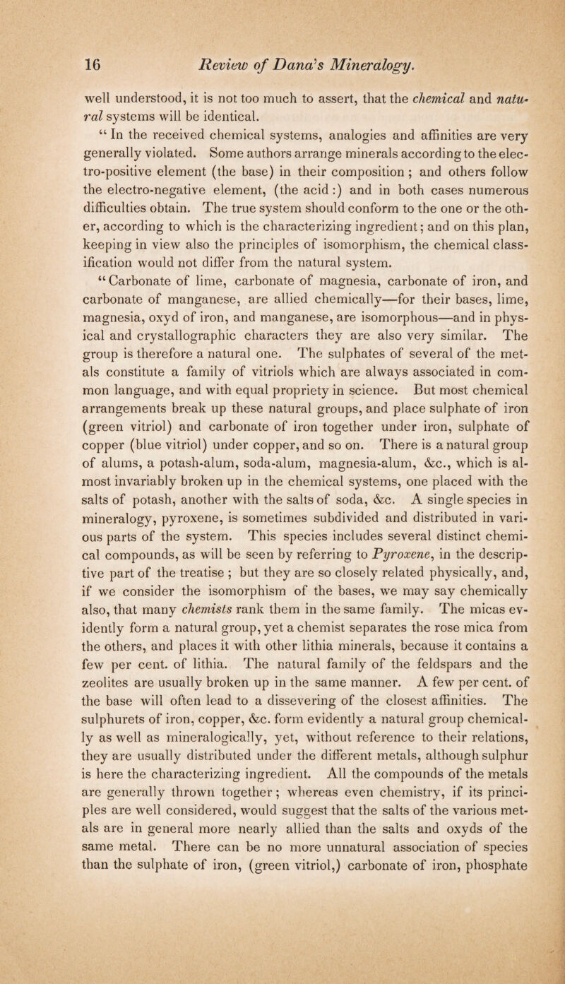 well understood, it is not too much to assert, that the chemical and natu¬ ral systems will be identical. “ In the received chemical systems, analogies and affinities are very generally violated. Some authors arrange minerals according to the elec¬ tro-positive element (the base) in their composition; and others follow the electro-negative element, (the acid:) and in both cases numerous difficulties obtain. The true system should conform to the one or the oth¬ er, according to which is the characterizing ingredient; and on this plan, keeping in view also the principles of isomorphism, the chemical class¬ ification would not differ from the natural system. “ Carbonate of lime, carbonate of magnesia, carbonate of iron, and carbonate of manganese, are allied chemically—for their bases, lime, magnesia, oxyd of iron, and manganese, are isomorphous—and in phys¬ ical and crystallographic characters they are also very similar. The group is therefore a natural one. The sulphates of several of the met¬ als constitute a family of vitriols which are always associated in com¬ mon language, and with equal propriety in science. But most chemical arrangements break up these natural groups, and place sulphate of iron (green vitriol) and carbonate of iron together under iron, sulphate of copper (blue vitriol) under copper, and so on. There is a natural group of alums, a potash-alum, soda-alum, magnesia-alum, &c., which is al¬ most invariably broken up in the chemical systems, one placed with the salts of potash, another with the salts of soda, &c. A single species in mineralogy, pyroxene, is sometimes subdivided and distributed in vari¬ ous parts of the system. This species includes several distinct chemi¬ cal compounds, as will be seen by referring to Pyroxene,, in the descrip¬ tive part of the treatise ; but they are so closely related physically, and, if we consider the isomorphism of the bases, we may say chemically also, that many chemists rank them in the same family. The micas ev¬ idently form a natural group, yet a chemist separates the rose mica from the others, and places it with other lithia minerals, because it contains a few per cent, of lithia. The natural family of the feldspars and the zeolites are usually broken up in the same manner. A few per cent, of the base will often lead to a dissevering of the closest affinities. The sulphurets of iron, copper, &c. form evidently a natural group chemical¬ ly as well as mineralogically, yet, without reference to their relations, they are usually distributed under the different metals, although sulphur is here the characterizing ingredient. All the compounds of the metals are generally thrown together; whereas even chemistry, if its princi¬ ples are well considered, would suggest that the salts of the various met¬ als are in general more nearly allied than the salts and oxyds of the same metal. There can be no more unnatural association of species than the sulphate of iron, (green vitriol,) carbonate of iron, phosphate