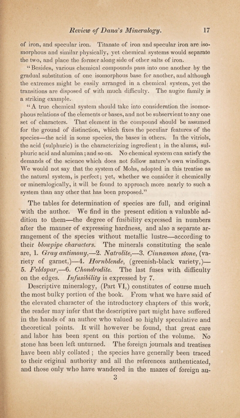 of iron, and specular iron. Titanate of iron and specular iron are iso- morphous and similar physically, yet chemical systems would separate the two, and place the former along side of other salts of iron. “ Besides, various chemical compounds pass into one another by the gradual substitution of one isomorphous base for another, and although the extremes might be easily arranged in a chemical system, yet the transitions are disposed of with much difficulty. The augite family is a striking example. “A true chemical system should take into consideration the isomor¬ phous relations of the elements or bases, and not be subservient to any one set of characters. That element in the compound should be assumed for the ground of distinction, which fixes the peculiar features of the species—the acid in some species, the bases in others. In the vitriols, the acid (sulphuric) is the characterizing ingredient; in the alums, sul¬ phuric acid and alumina; and so on. No chemical system can satisfy the demands of the science which does not follow nature’s own windings. We would not say that the system of Mohs, adopted in this treatise as the natural system, is perfect; yet, whether we consider it chemically or mineralogically, it will be found to approach more nearly to such a system than any other that has been proposed.” The tables for determination of species are full, and original with the author. We find in the present edition a valuable ad¬ dition to them—the degree of fusibility expressed in numbers after the manner of expressing hardness, and also a separate ar¬ rangement of the species without metallic lustre—according to their blowpipe characters. The minerals constituting the scale are, 1. Gray antimony^—2. Natrolite,—3. Cinnamon stofie, (va¬ riety of garnet,)—4. Hornblende^ (greenish-black variety,)— 5. Feldspar^—6. Chondrodite. The last fuses with difficulty on the edges, hifusibility is expressed by 7. Descriptive mineralogy, (Part YI,) constitutes of course much the most bulky portion of the book. From what we have said of the elevated character of the introductory chapters of this work, the reader may infer that the descriptive part might have suffered in the hands of an author who valued so highly speculative and theoretical points. It will however be found, that great care and labor has been spent on this portion of the volume. No stone has been left unturned. The foreign journals and treatises have been ably collated ; the species have generally been traced to their original authority and all the references authenticated, and those only who have wandered in the mazes of foreign au- 3