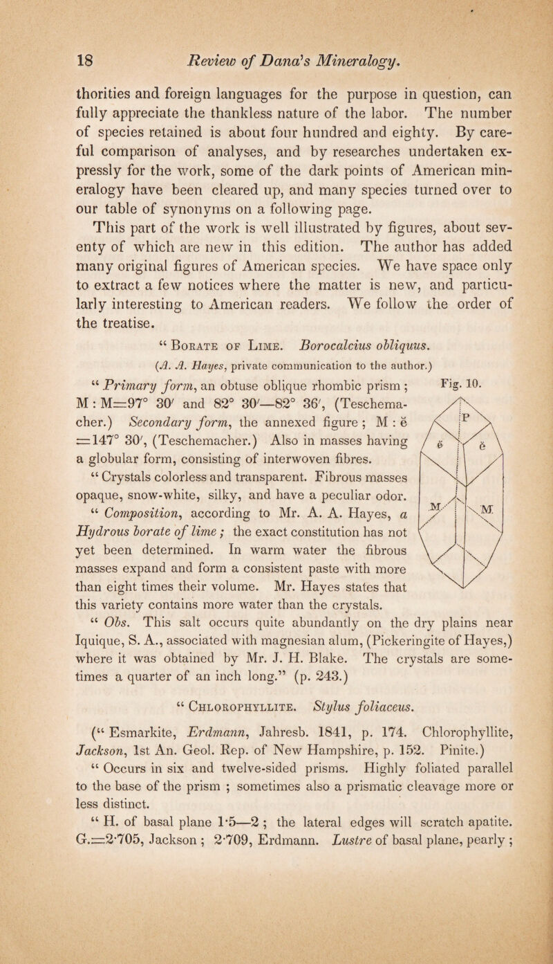 thorities and foreign languages for the purpose in question, can fully appreciate the thankless nature of the labor. The number of species retained is about four hundred and eighty. By care¬ ful comparison of analyses, and by researches undertaken ex¬ pressly for the work, some of the dark points of American min¬ eralogy have been cleared up, and many species turned over to our table of synonyms on a following page. This part of the work is well illustrated by figures, about sev¬ enty of which are new in this edition. The author has added many original figures of American species. We have space only to extract a few notices where the matter is new, and particu¬ larly interesting to American readers. We follow ihe order of the treatise. “ Borate of Lime. Borocalcius obliquus. {Jl. Jl. Hayes, private communication to the author.) “ Primary form, an obtuse oblique rhombic prism ; M : M=97° 30' and 82° 30'—82° 36', (Teschema- cher.) Secondary form, the annexed figure ; M : e r=147° 30', (Teschemacher.) Also in masses having a globular form, consisting of interwoven fibres. “ Crystals colorless and transparent. Fibrous masses opaque, snow-white, silky, and have a peculiar odor. “ Composition, according to Mr. A. A. Hayes, a Hydrous borate of lime; the exact constitution has not yet been determined. In warm water the fibrous masses expand and form a consistent paste with more than eight times their volume. Mr. Hayes states that this variety contains more water than the crystals. “ Obs. This salt occurs quite abundantly on the dry plains near Iquique, S. A., associated with magnesian alum, (Pickeringite of Hayes,) where it was obtained by Mr. J. H. Blake. The crystals are some¬ times a quarter of an inch long.” (p. 243.) “ Chlorophyllite. Stylus foUaceus. (“ Esmarkite, Erdmann, Jahresb. 1841, p. 174. Chlorophyllite, Jackson, 1st x^n. Geol. Rep. of New Hampshire, p. 152. Finite.) “ Occurs in six and twelve-sided prisms. Highly foliated parallel to the base of the prism ; sometimes also a prismatic cleavage more or less distinct. “ H. of basal plane 1*5—2 ; the lateral edges will scratch apatite. G.:=;2’705, Jackson ; 2’709, Erdmann. Lustre of basal plane, pearly ; Fig. 10.